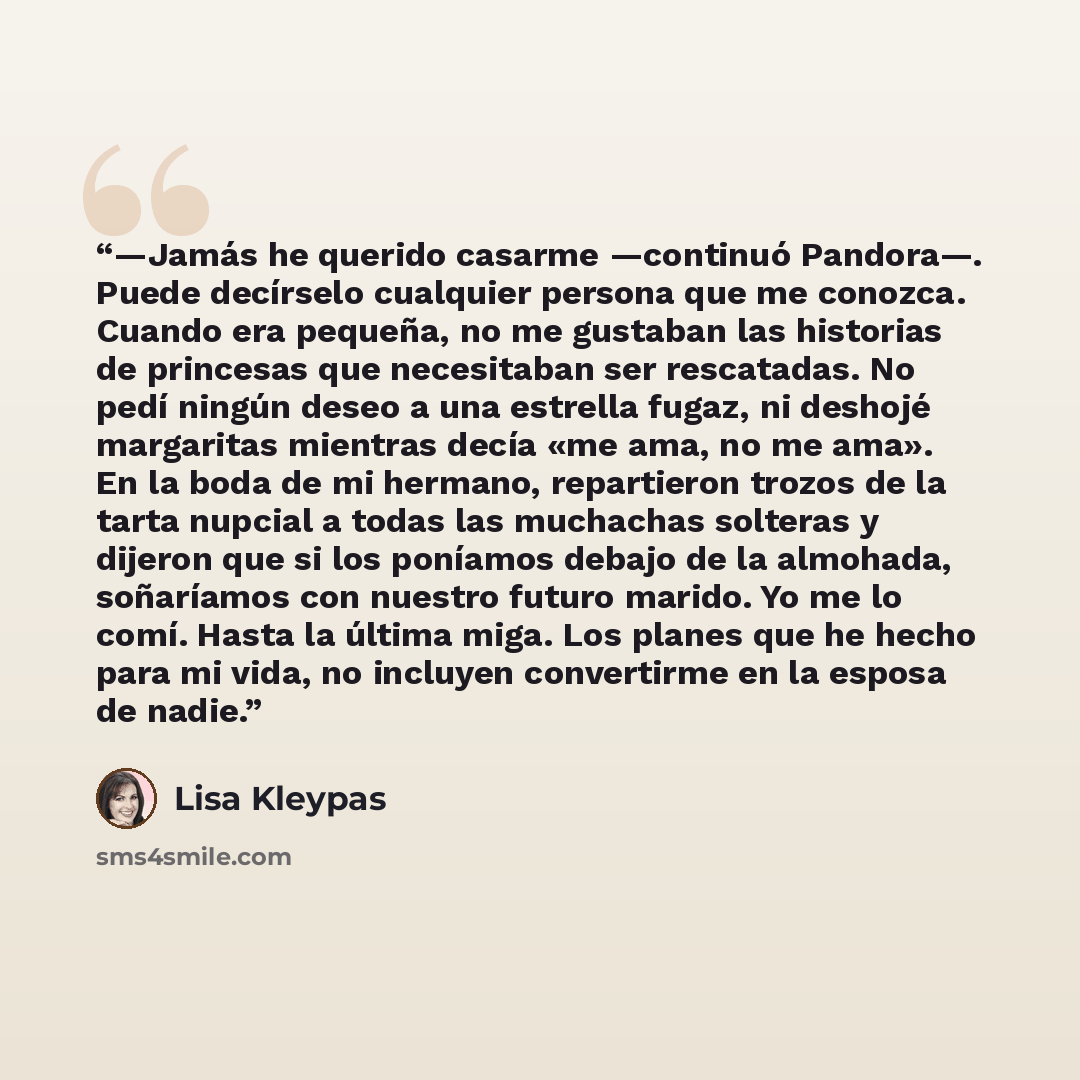 “—Jamás he querido casarme —continuó Pandora—. Puede decírselo cualquier persona que me conozca. Cuando era pequeña, no me gustaban las historias de princesas que necesitaban ser rescatadas. No pedí ningún deseo a una estrella fugaz, ni deshojé margaritas mientras decía «me ama, no me ama». En la…” quote by Lisa Kleypas