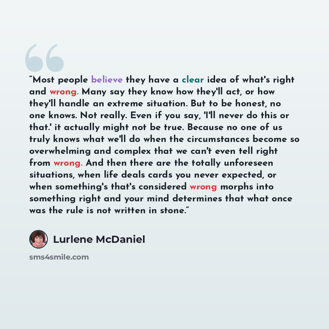 “Most people believe they have a clear idea of what's right and wrong. Many say they know how they'll act, or how they'll handle an extreme situation. But to be honest, no one knows. Not really. Even if you say, 'I'll never do this or that.' it actually might not be true. Because no one of us truly…” quote by Lurlene McDaniel