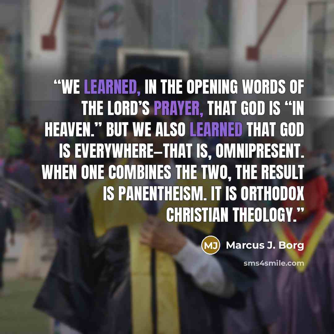 “We learned, in the opening words of the Lord’s Prayer, that God is “in heaven.” But we also learned that God is everywhere—that is, omnipresent. When one combines the two, the result is panentheism. It is orthodox Christian theology.” quote by Marcus J. Borg