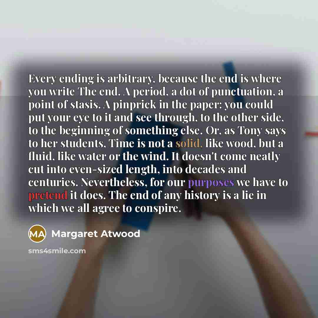“Every ending is arbitrary, because the end is where you write The end. A period, a dot of punctuation, a point of stasis. A pinprick in the paper: you could put your eye to it and see through, to the other side, to the beginning of something else. Or, as Tony says to her students, Time is not a…” quote by Margaret Atwood