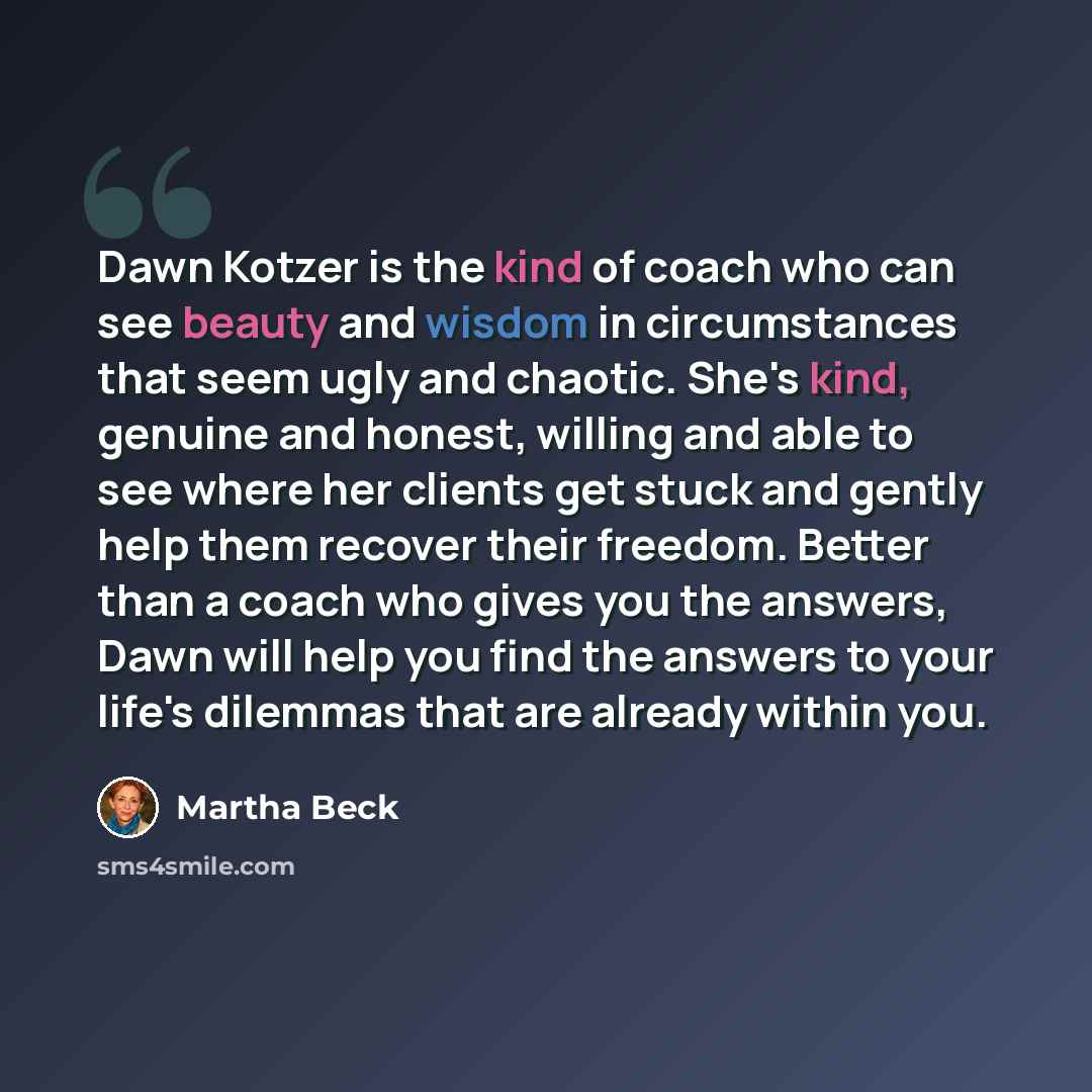 “Dawn Kotzer is the kind of coach who can see beauty and wisdom in circumstances that seem ugly and chaotic. She's kind, genuine and honest, willing and able to see where her clients get stuck and gently help them recover their freedom. Better than a coach who gives you the answers, Dawn will help…” quote by Martha Beck