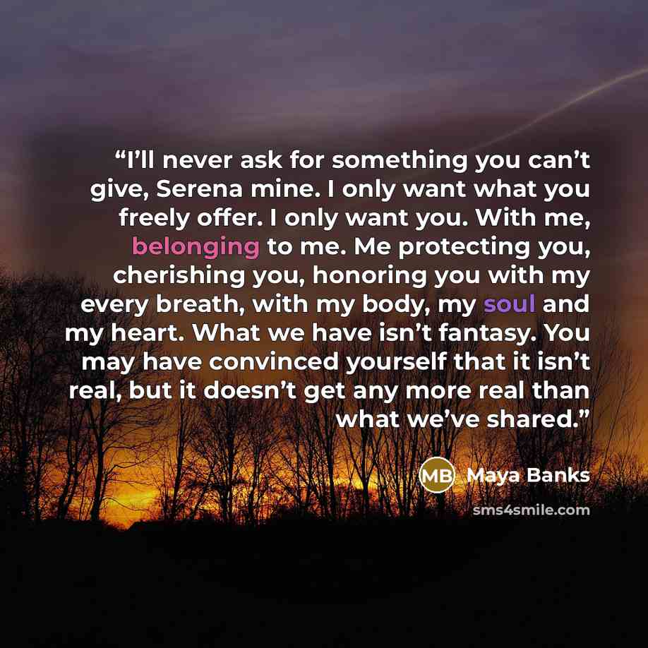 “I’ll never ask for something you can’t give, Serena mine. I only want what you freely offer. I only want you. With me, belonging to me. Me protecting you, cherishing you, honoring you with my every breath, with my body, my soul and my heart. What we have isn’t fantasy. You may have convinced…” quote by Maya Banks