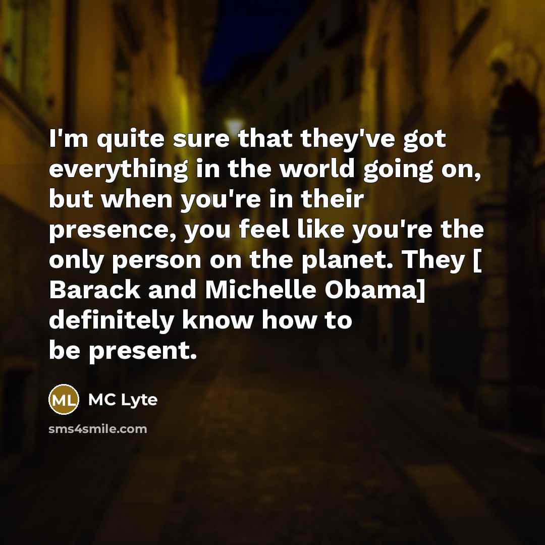 “I'm quite sure that they've got everything in the world going on, but when you're in their presence, you feel like you're the only person on the planet. They [ Barack and Michelle Obama] definitely know how to be present.” quote by MC Lyte