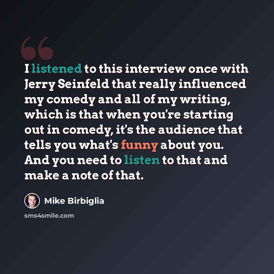 “I listened to this interview once with Jerry Seinfeld that really influenced my comedy and all of my writing, which is that when you're starting out in comedy, it's the audience that tells you what's funny about you. And you need to listen to that and make a note of that.” quote by Mike Birbiglia