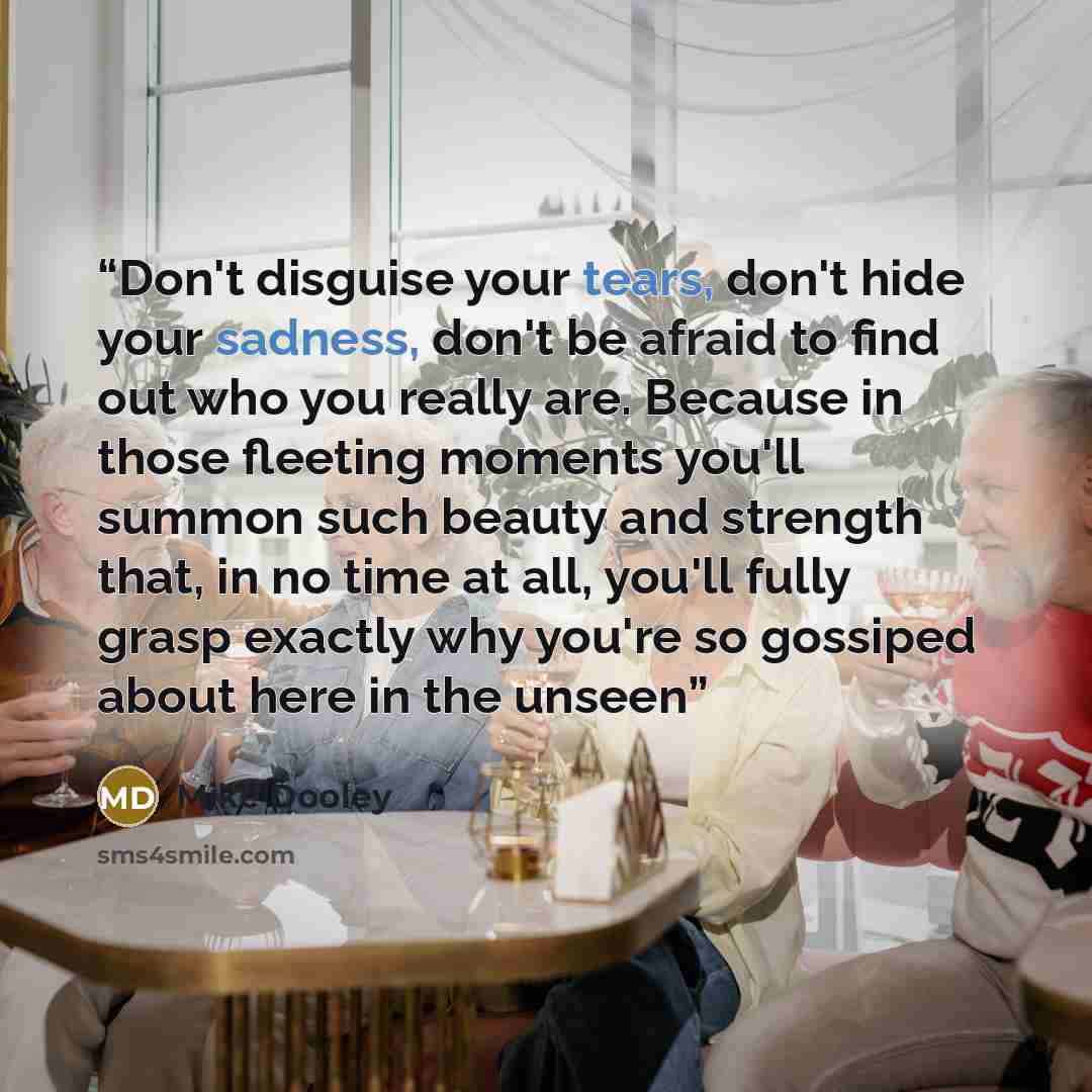 “Don't disguise your tears, don't hide your sadness, don't be afraid to find out who you really are. Because in those fleeting moments you'll summon such beauty and strength that, in no time at all, you'll fully grasp exactly why you're so gossiped about here in the unseen” quote by Mike Dooley