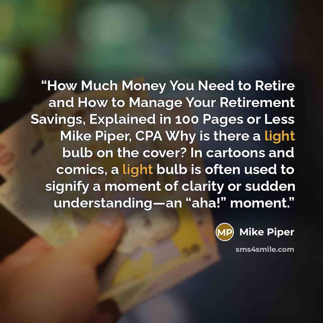 “How Much Money You Need to Retire and How to Manage Your Retirement Savings, Explained in 100 Pages or Less Mike Piper, CPA Why is there a light bulb on the cover? In cartoons and comics, a light bulb is often used to signify a moment of clarity or sudden understanding—an “aha!” moment.” quote by Mike Piper