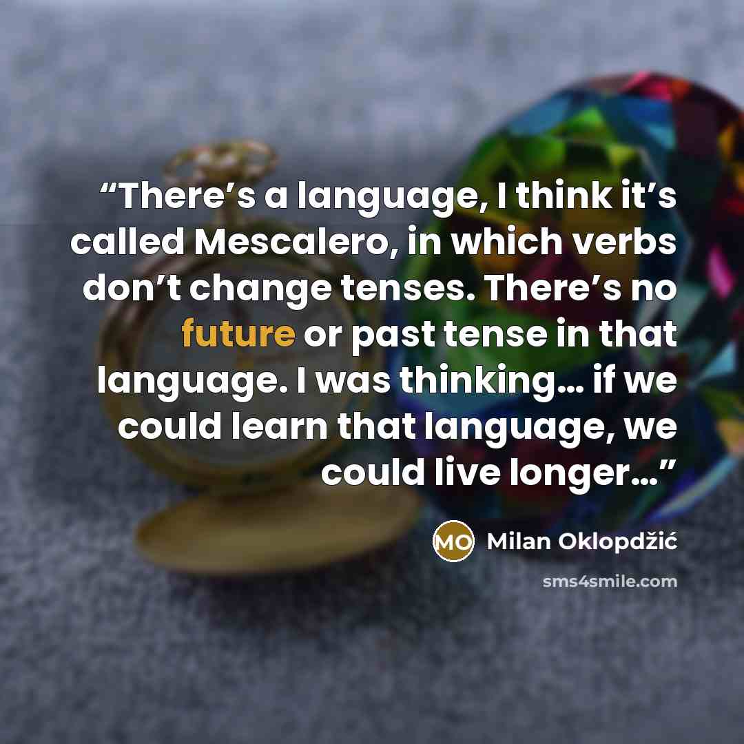 “There’s a language, I think it’s called Mescalero, in which verbs don’t change tenses. There’s no future or past tense in that language. I was thinking… if we could learn that language, we could live longer…” quote by Milan Oklopdzic