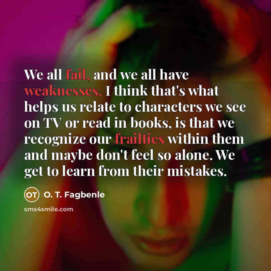 “We all fail, and we all have weaknesses. I think that's what helps us relate to characters we see on TV or read in books, is that we recognize our frailties within them and maybe don't feel so alone. We get to learn from their mistakes.” quote by O. T. Fagbenle