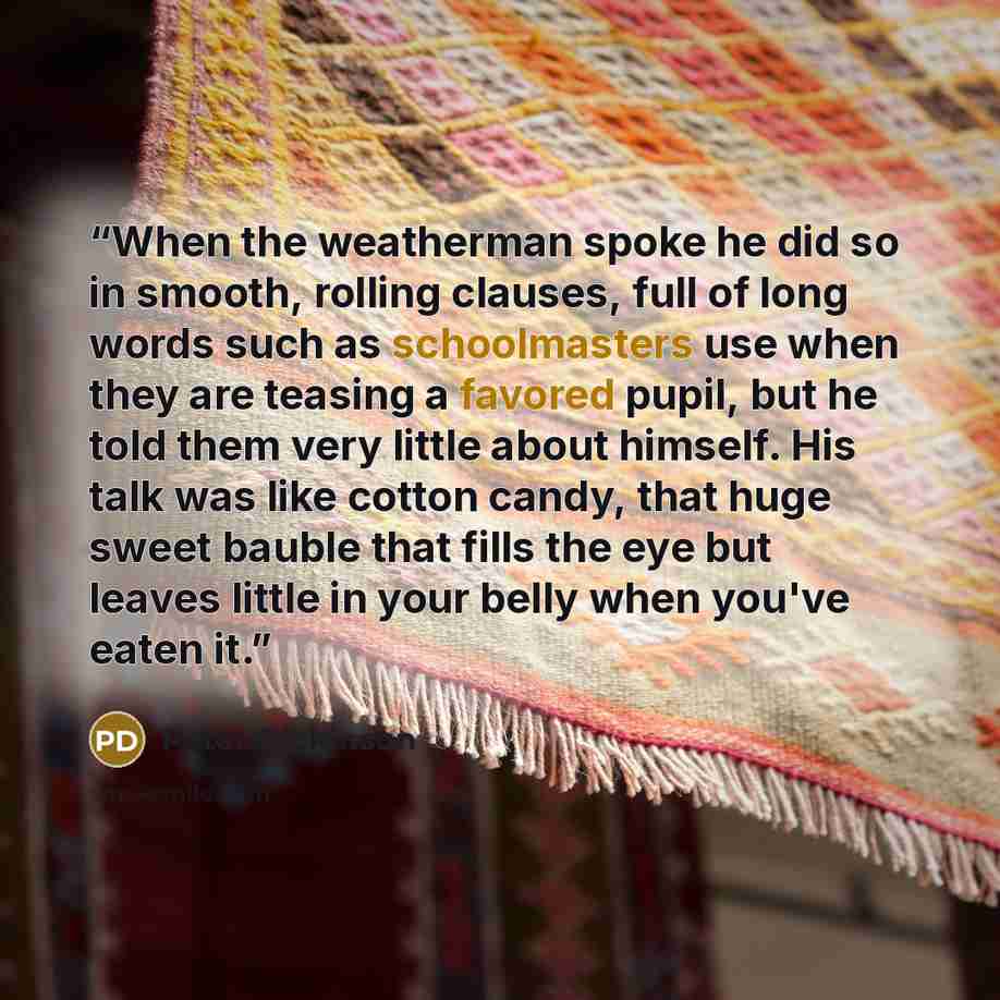 “When the weatherman spoke he did so in smooth, rolling clauses, full of long words such as schoolmasters use when they are teasing a favored pupil, but he told them very little about himself. His talk was like cotton candy, that huge sweet bauble that fills the eye but leaves little in your belly…” quote by Peter Dickinson