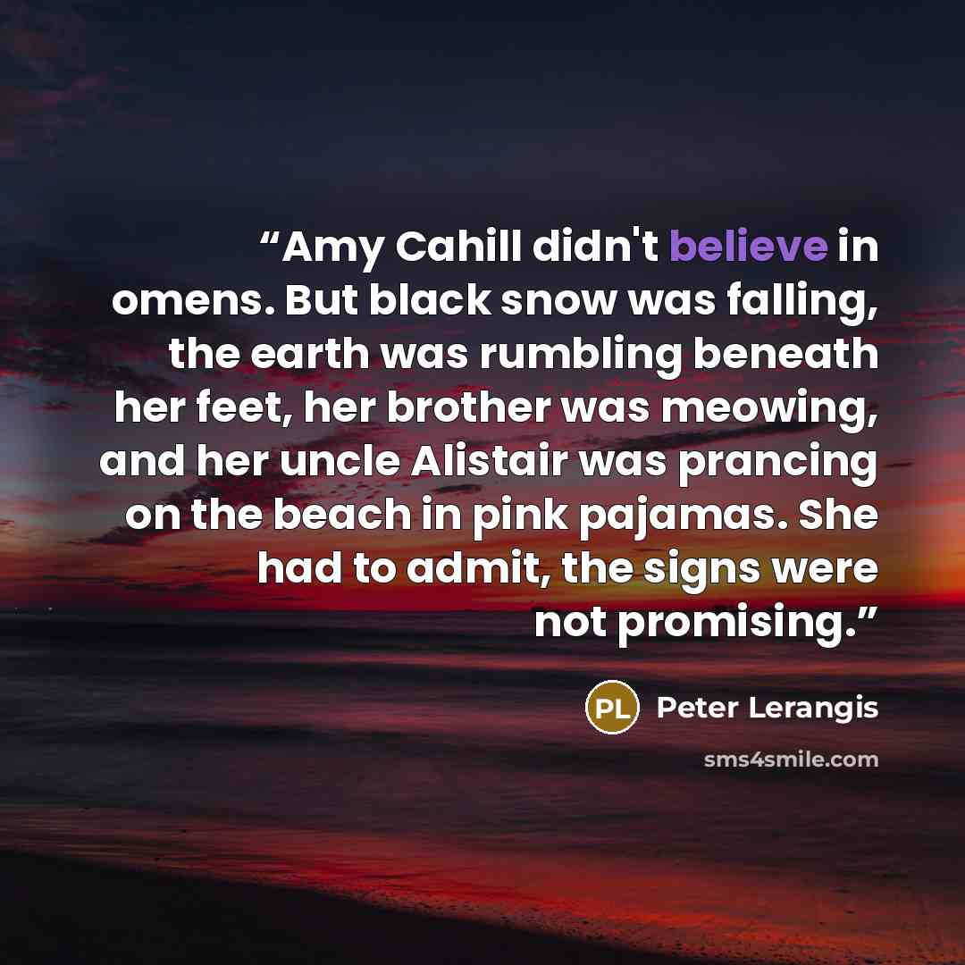 “Amy Cahill didn't believe in omens. But black snow was falling, the earth was rumbling beneath her feet, her brother was meowing, and her uncle Alistair was prancing on the beach in pink pajamas. She had to admit, the signs were not promising.” quote by Peter Lerangis