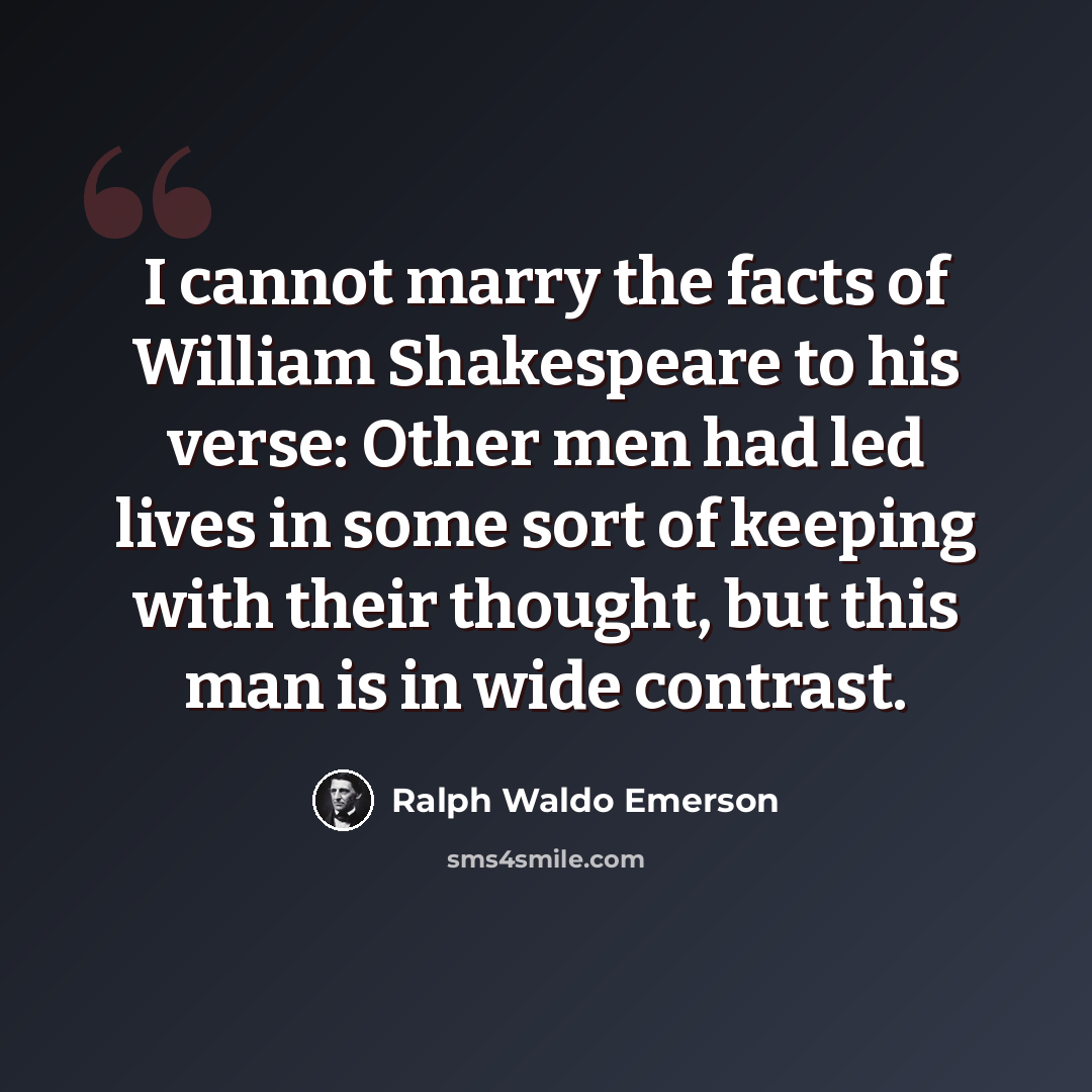 “I cannot marry the facts of William Shakespeare to his verse: Other men had led lives in some sort of keeping with their thought, but this man is in wide contrast.” quote by Ralph Waldo Emerson