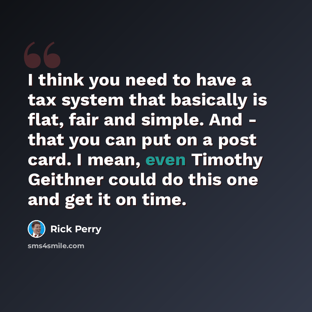 “I think you need to have a tax system that basically is flat, fair and simple. And - that you can put on a post card. I mean, even Timothy Geithner could do this one and get it on time.” quote by Rick Perry