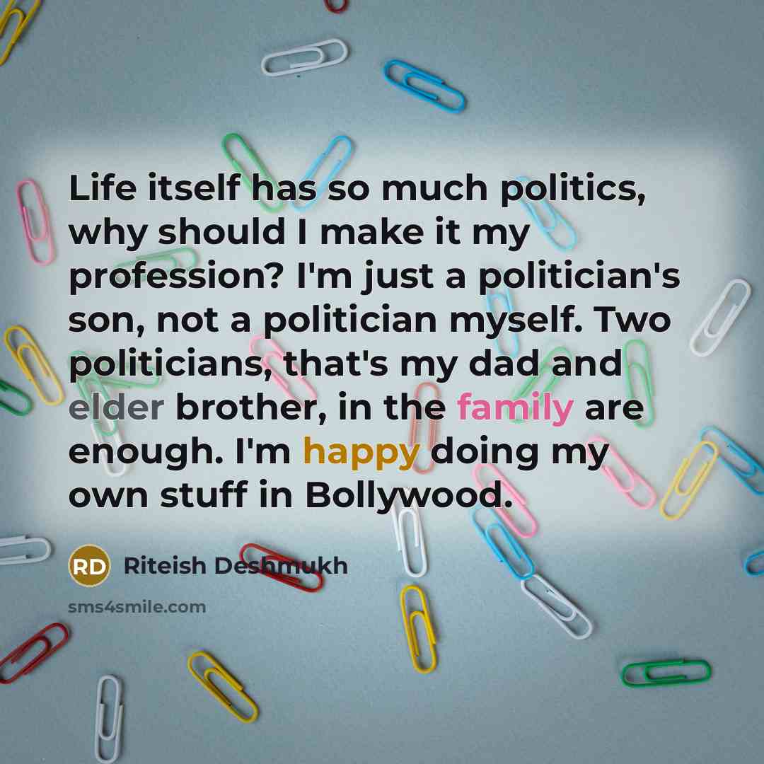 “Life itself has so much politics, why should I make it my profession? I'm just a politician's son, not a politician myself. Two politicians, that's my dad and elder brother, in the family are enough. I'm happy doing my own stuff in Bollywood.” quote by Riteish Deshmukh