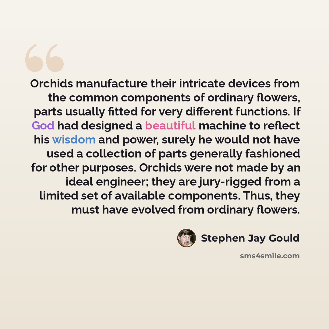 “Orchids manufacture their intricate devices from the common components of ordinary flowers, parts usually fitted for very different functions. If God had designed a beautiful machine to reflect his wisdom and power, surely he would not have used a collection of parts generally fashioned for other…” quote by Stephen Jay Gould