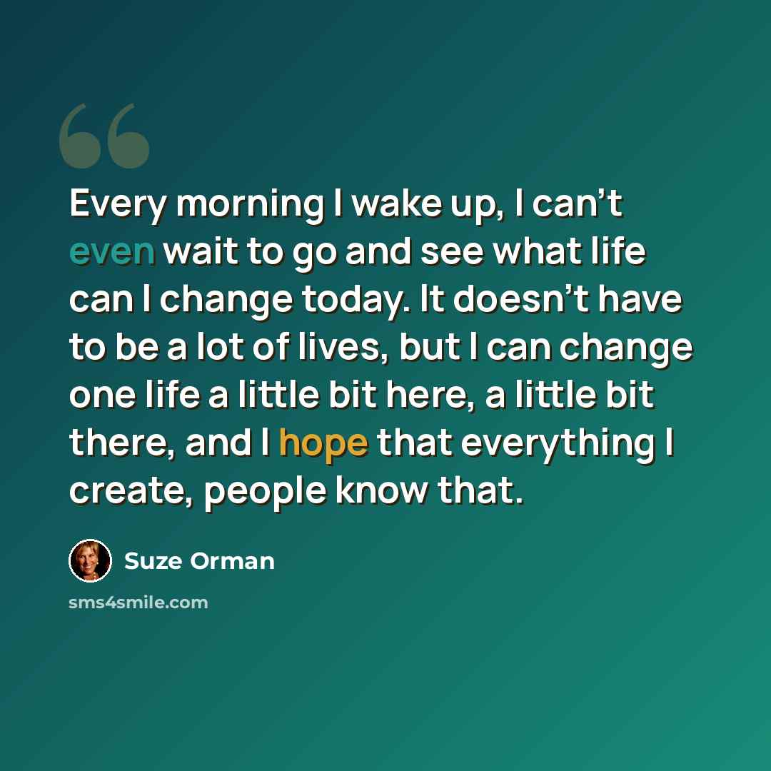 “Every morning I wake up, I can't even wait to go and see what life can I change today. It doesn't have to be a lot of lives, but I can change one life a little bit here, a little bit there, and I hope that everything I create, people know that.” quote by Suze Orman