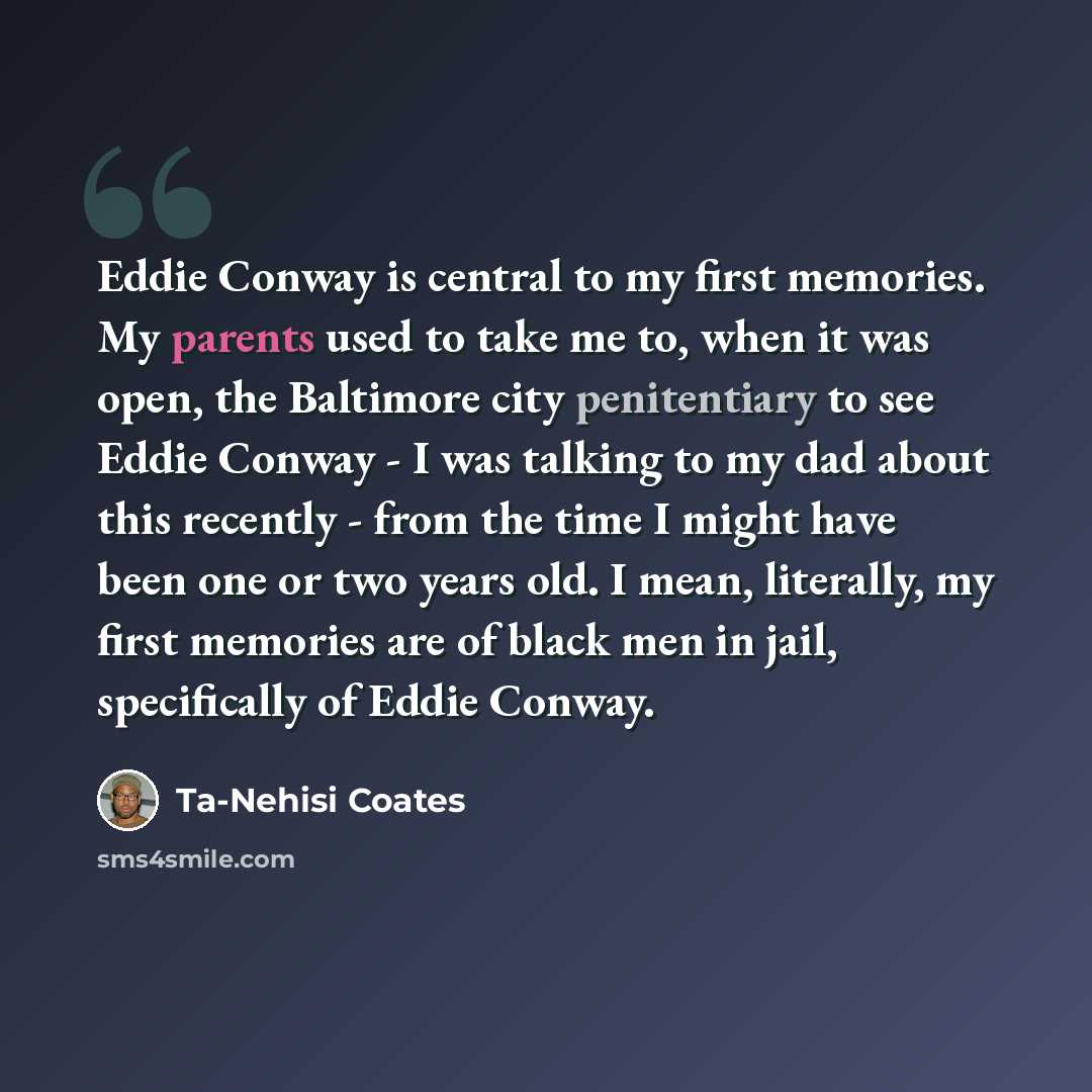 “Eddie Conway is central to my first memories. My parents used to take me to, when it was open, the Baltimore city penitentiary to see Eddie Conway - I was talking to my dad about this recently - from the time I might have been one or two years old. I mean, literally, my first memories are of black…” quote by Ta-Nehisi Coates