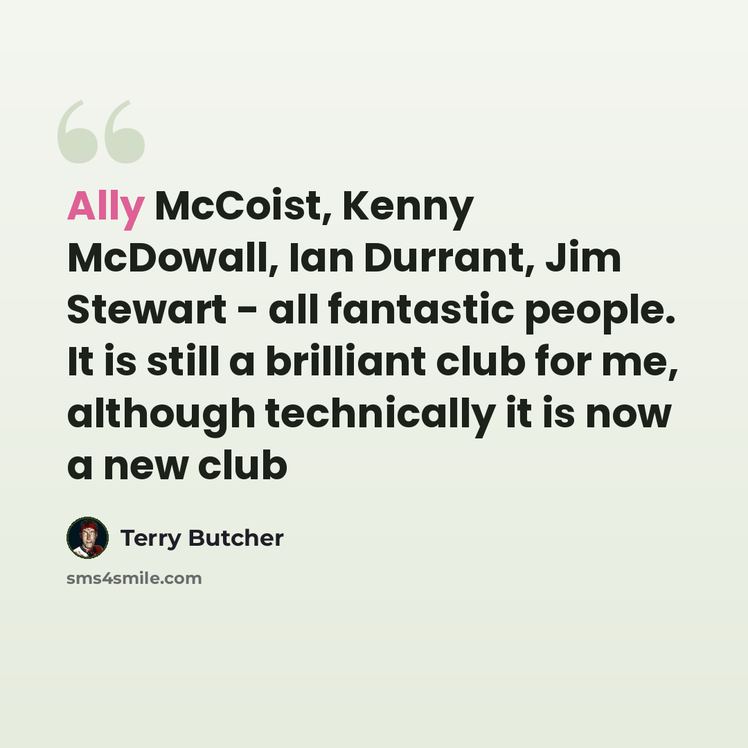 “Ally McCoist, Kenny McDowall, Ian Durrant, Jim Stewart - all fantastic people. It is still a brilliant club for me, although technically it is now a new club” quote by Terry Butcher