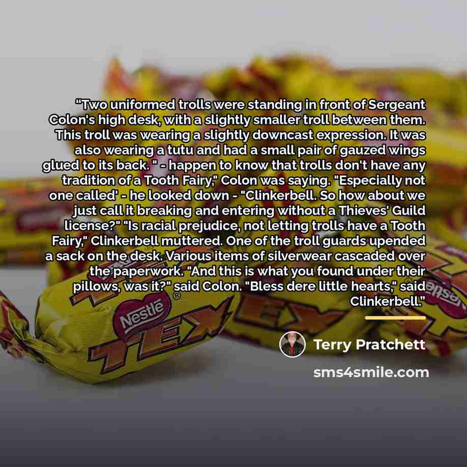 “Two uniformed trolls were standing in front of Sergeant Colon's high desk, with a slightly smaller troll between them. This troll was wearing a slightly downcast expression. It was also wearing a tutu and had a small pair of gauzed wings glued to its back. " - happen to know that trolls don't have…” quote by Terry Pratchett