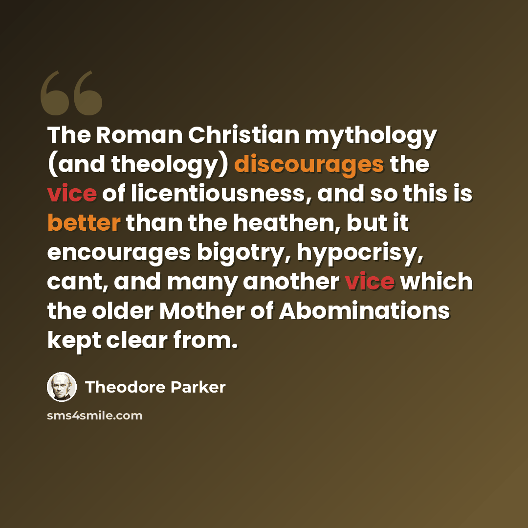 “The Roman Christian mythology (and theology) discourages the vice of licentiousness, and so this is better than the heathen, but it encourages bigotry, hypocrisy, cant, and many another vice which the older Mother of Abominations kept clear from.” quote by Theodore Parker