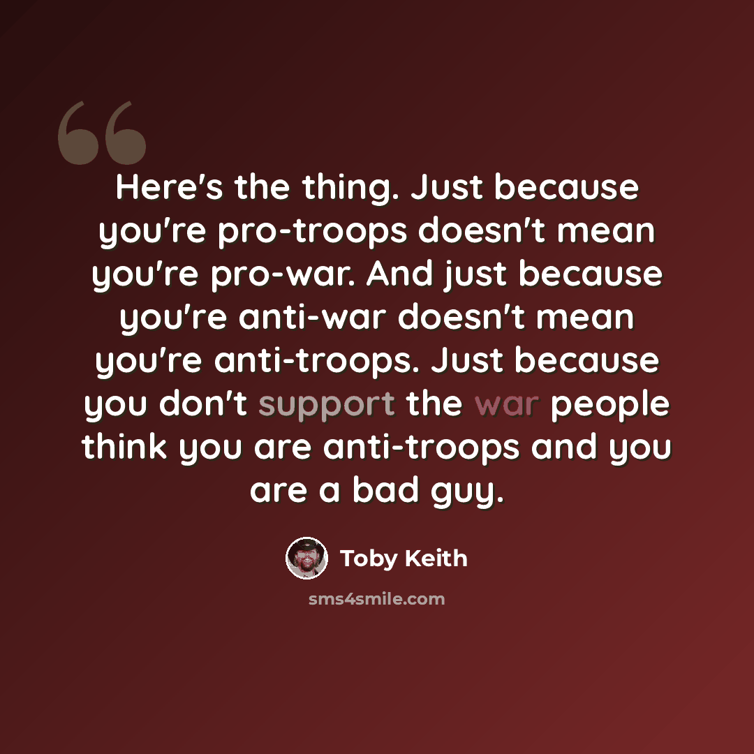 “Here's the thing. Just because you're pro-troops doesn't mean you're pro-war. And just because you're anti-war doesn't mean you're anti-troops. Just because you don't support the war people think you are anti-troops and you are a bad guy.” quote by Toby Keith