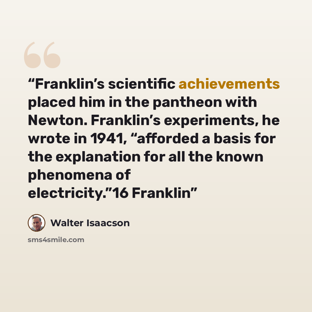 “Franklin’s scientific achievements placed him in the pantheon with Newton. Franklin’s experiments, he wrote in 1941, “afforded a basis for the explanation for all the known phenomena of electricity.”16 Franklin” quote by Walter Isaacson