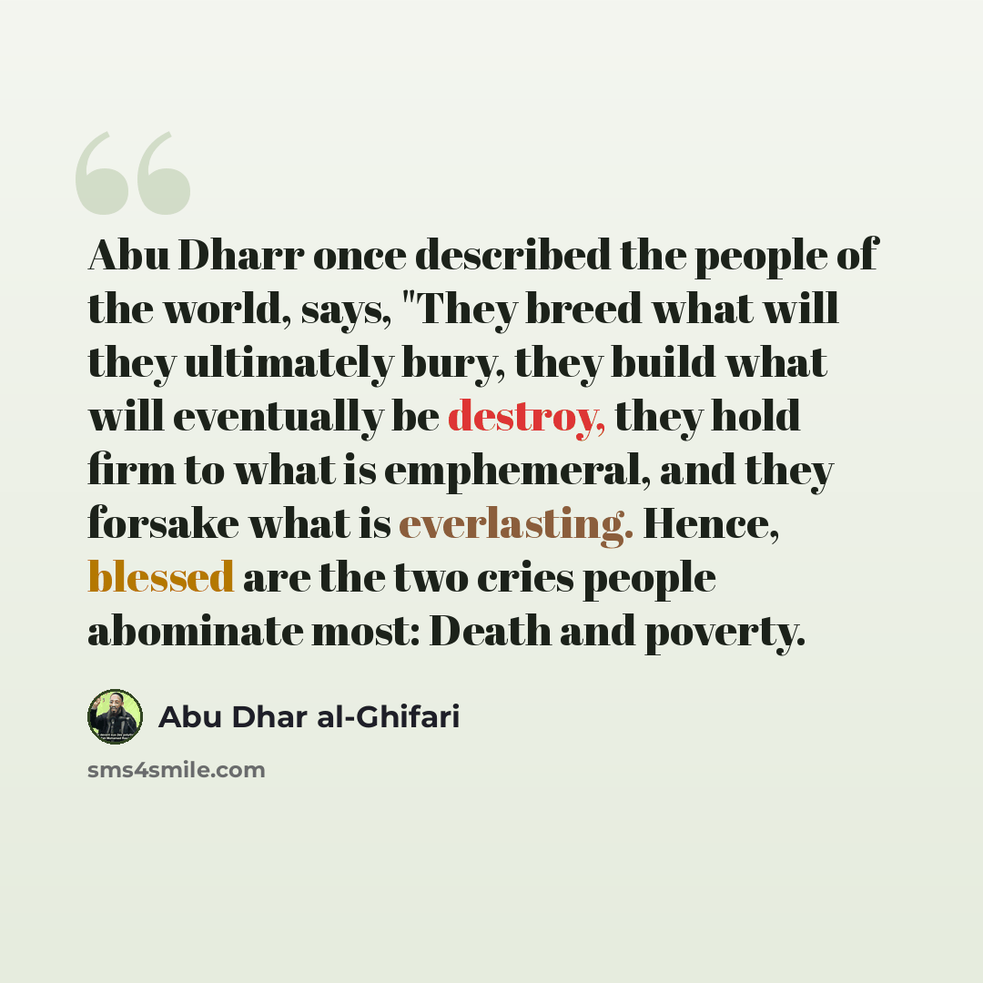 “Abu Dharr once described the people of the world, says, "They breed what will they ultimately bury, they build what will eventually be destroy, they hold firm to what is emphemeral, and they forsake what is everlasting. Hence, blessed are the two cries people abominate most: Death and poverty.” quote by Abu Dhar al-Ghifari