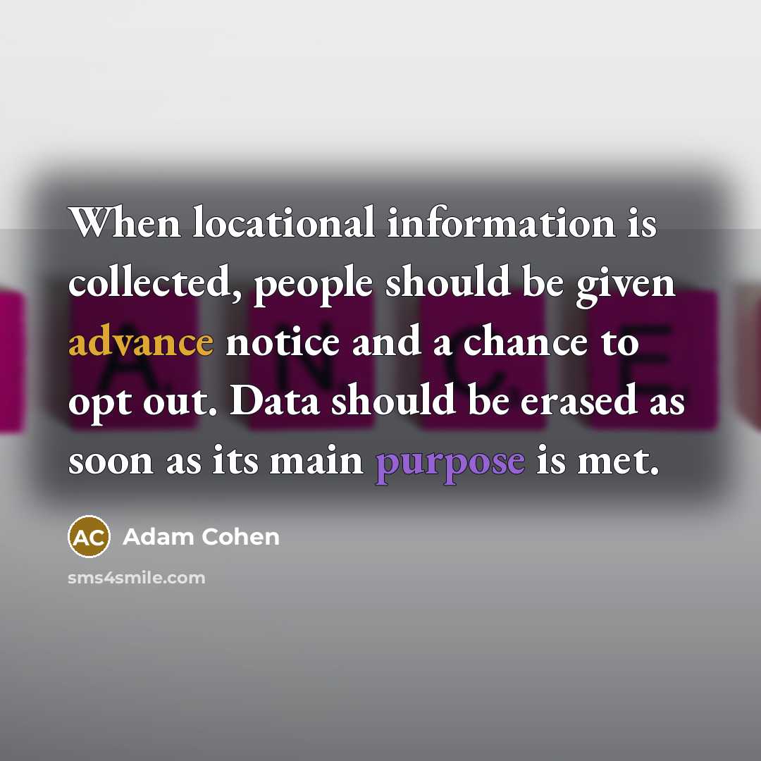 “When locational information is collected, people should be given advance notice and a chance to opt out. Data should be erased as soon as its main purpose is met.” quote by Adam Cohen