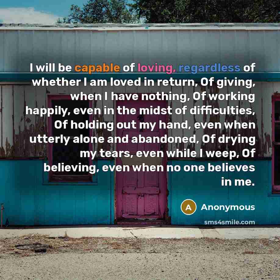 “I will be capable of loving, regardless of whether I am loved in return, Of giving, when I have nothing, Of working happily, even in the midst of difficulties, Of holding out my hand, even when utterly alone and abandoned, Of drying my tears, even while I weep, Of believing, even when no one…” quote by Anonymous