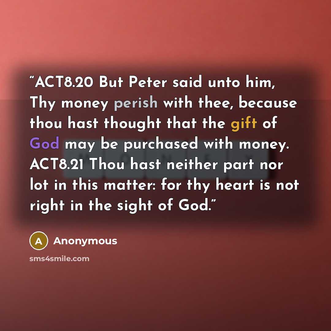 “ACT8.20 But Peter said unto him, Thy money perish with thee, because thou hast thought that the gift of God may be purchased with money. ACT8.21 Thou hast neither part nor lot in this matter: for thy heart is not right in the sight of God.” quote by Anonymous