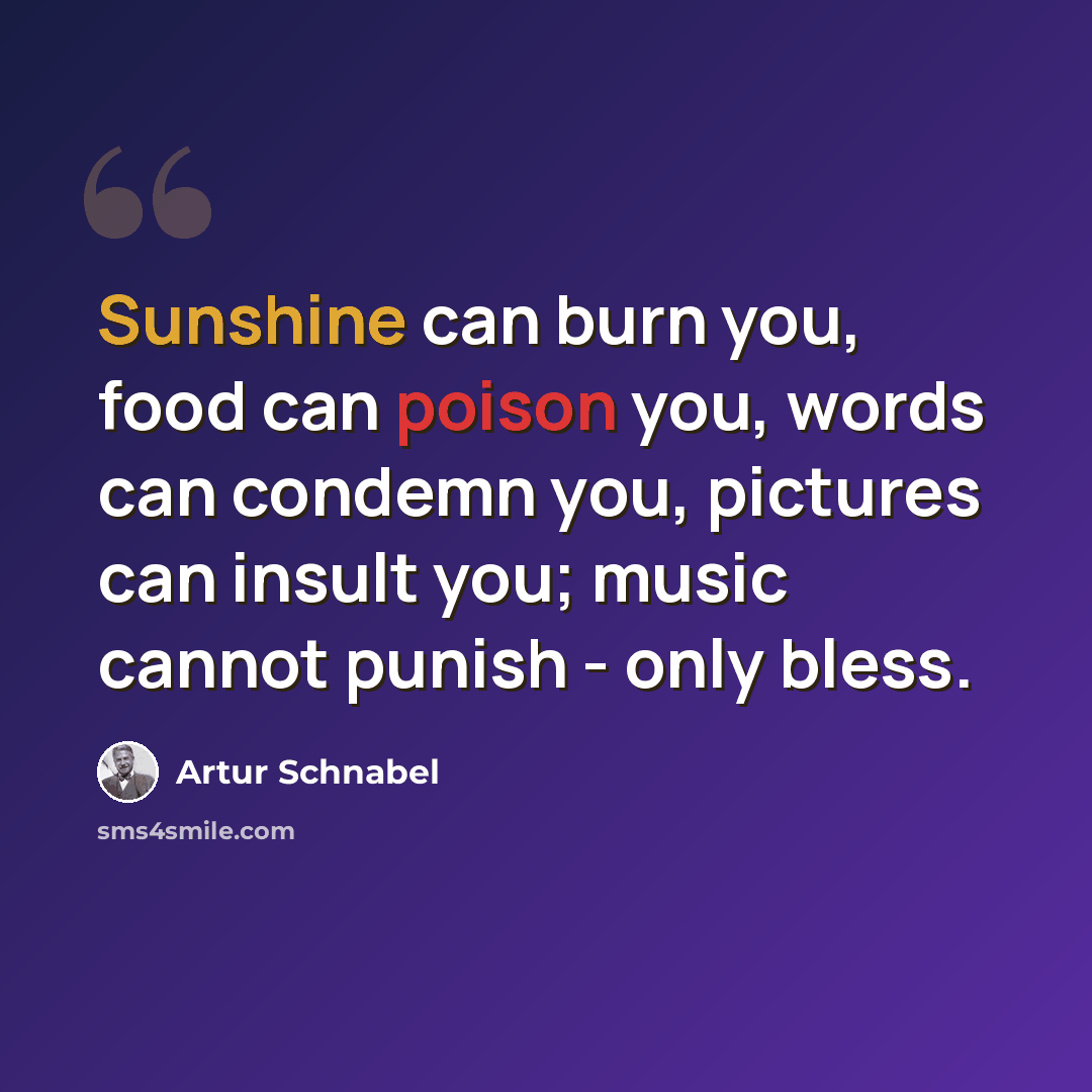 “Sunshine can burn you, food can poison you, words can condemn you, pictures can insult you; music cannot punish - only bless.” quote by Artur Schnabel