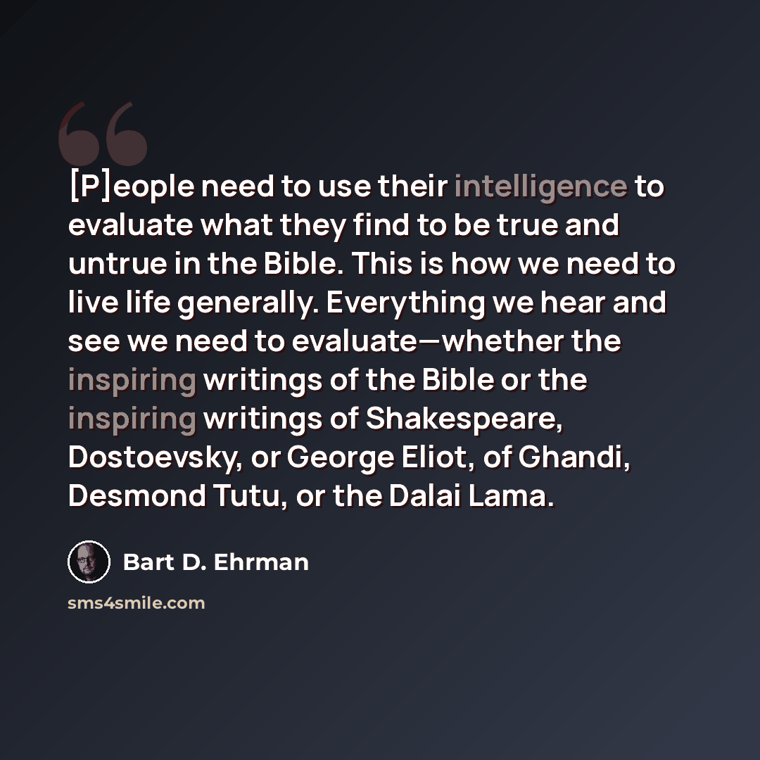 “[P]eople need to use their intelligence to evaluate what they find to be true and untrue in the Bible. This is how we need to live life generally. Everything we hear and see we need to evaluate—whether the inspiring writings of the Bible or the inspiring writings of Shakespeare, Dostoevsky, or…” quote by Bart D. Ehrman