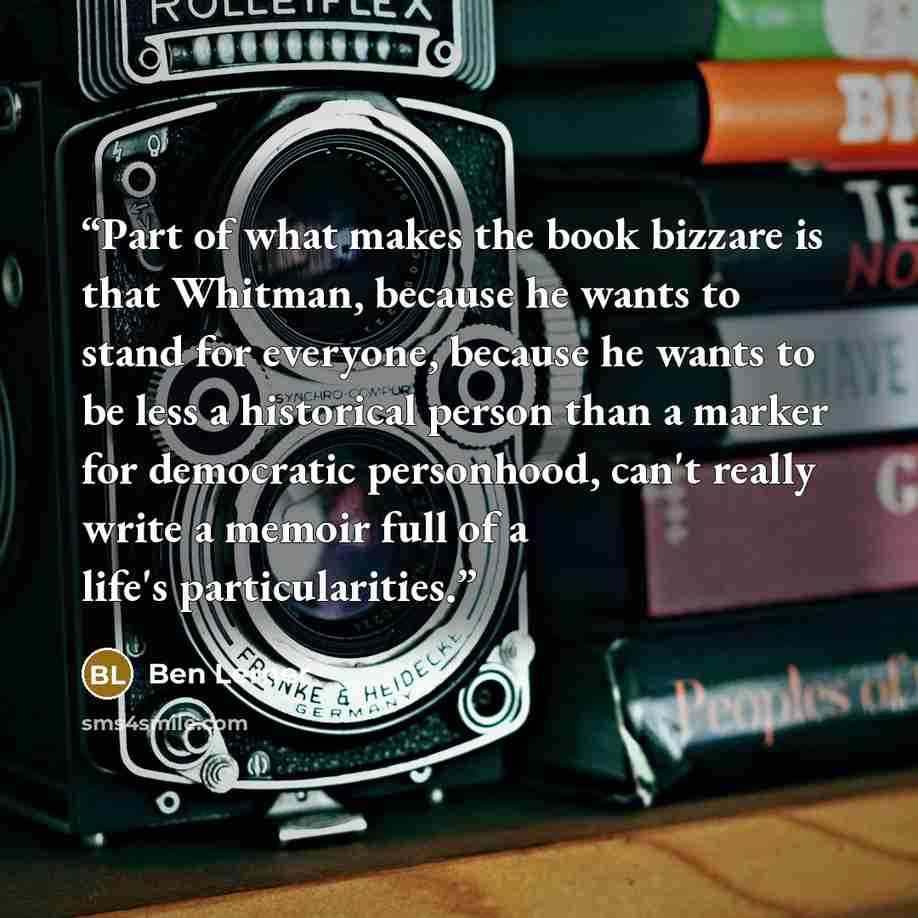 “Part of what makes the book bizzare is that Whitman, because he wants to stand for everyone, because he wants to be less a historical person than a marker for democratic personhood, can't really write a memoir full of a life's particularities.” quote by Ben Lerner