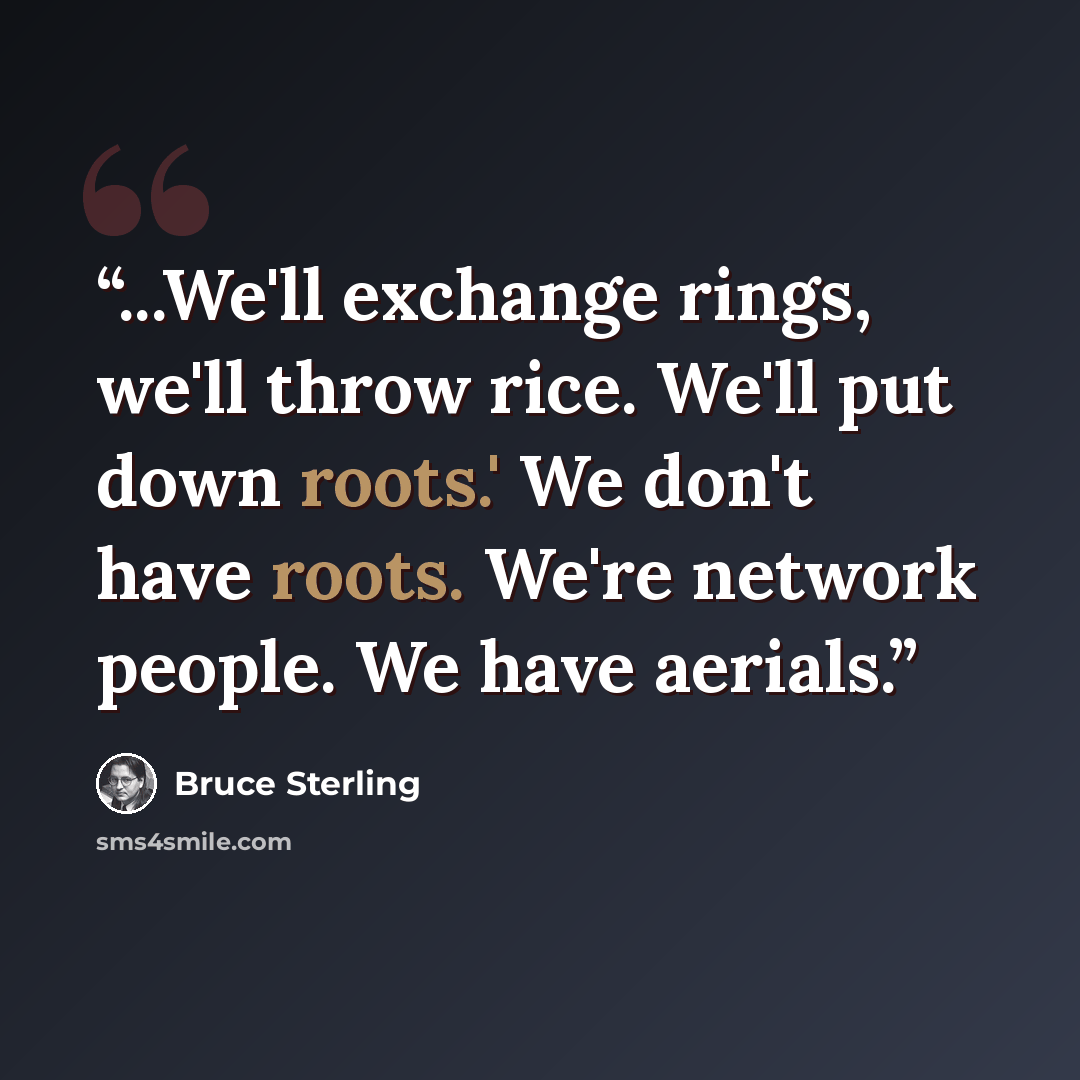 “...We'll exchange rings, we'll throw rice. We'll put down roots.' We don't have roots. We're network people. We have aerials.” quote by Bruce Sterling