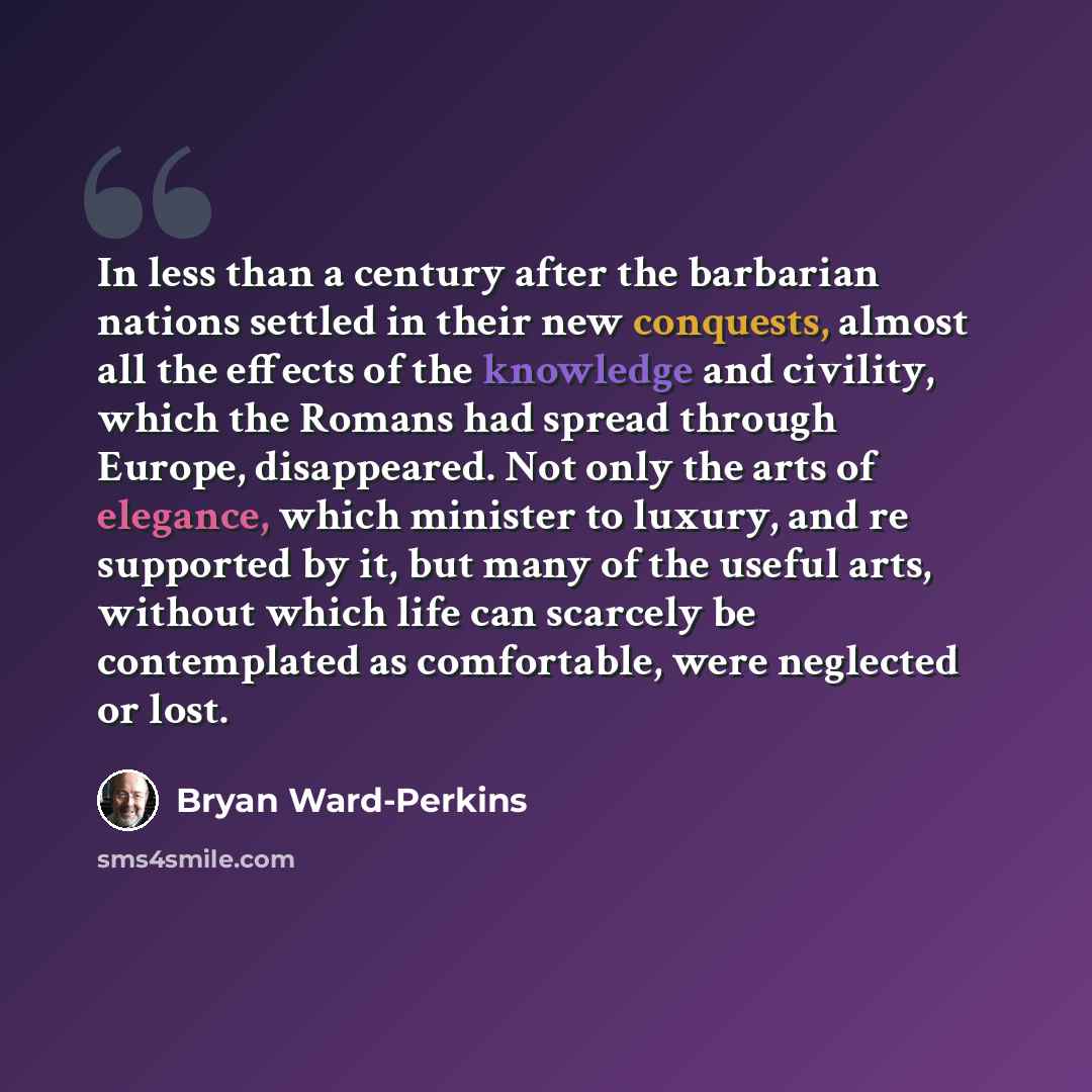 “In less than a century after the barbarian nations settled in their new conquests, almost all the effects of the knowledge and civility, which the Romans had spread through Europe, disappeared. Not only the arts of elegance, which minister to luxury, and re supported by it, but many of the useful…” quote by Bryan Ward-Perkins