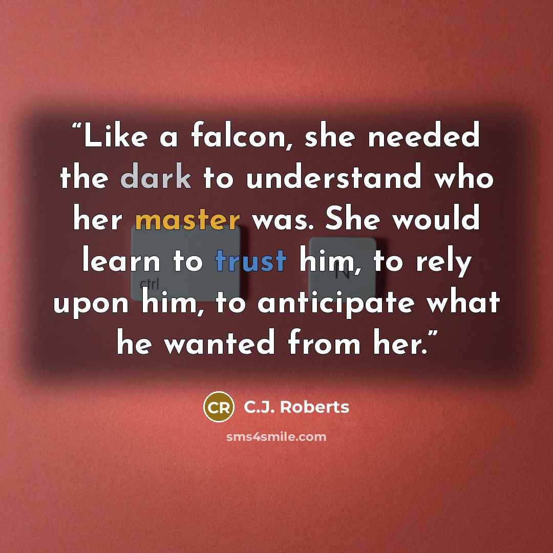 “Like a falcon, she needed the dark to understand who her master was. She would learn to trust him, to rely upon him, to anticipate what he wanted from her.” quote by C.J. Roberts