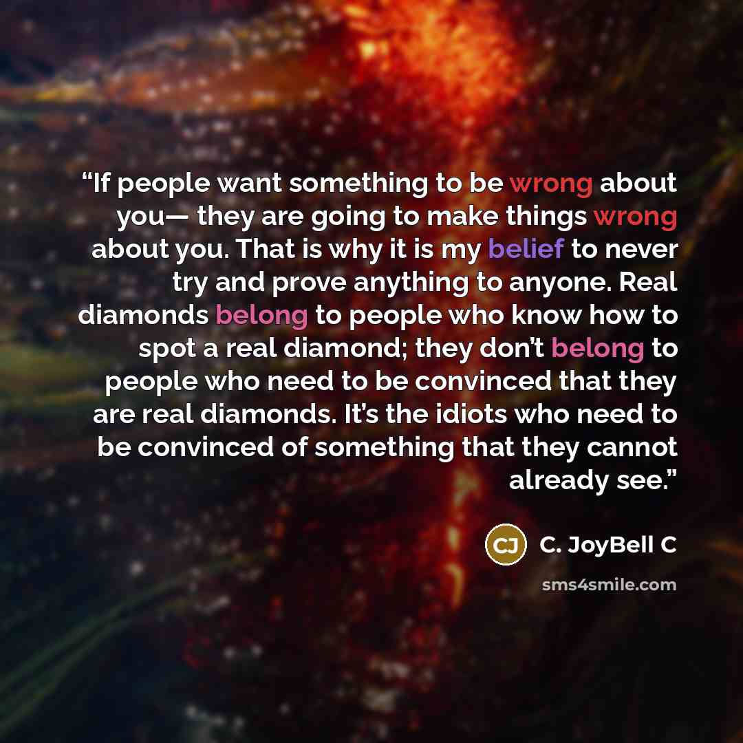 “If people want something to be wrong about you— they are going to make things wrong about you. That is why it is my belief to never try and prove anything to anyone. Real diamonds belong to people who know how to spot a real diamond; they don’t belong to people who need to be convinced that they…” quote by C. JoyBell C