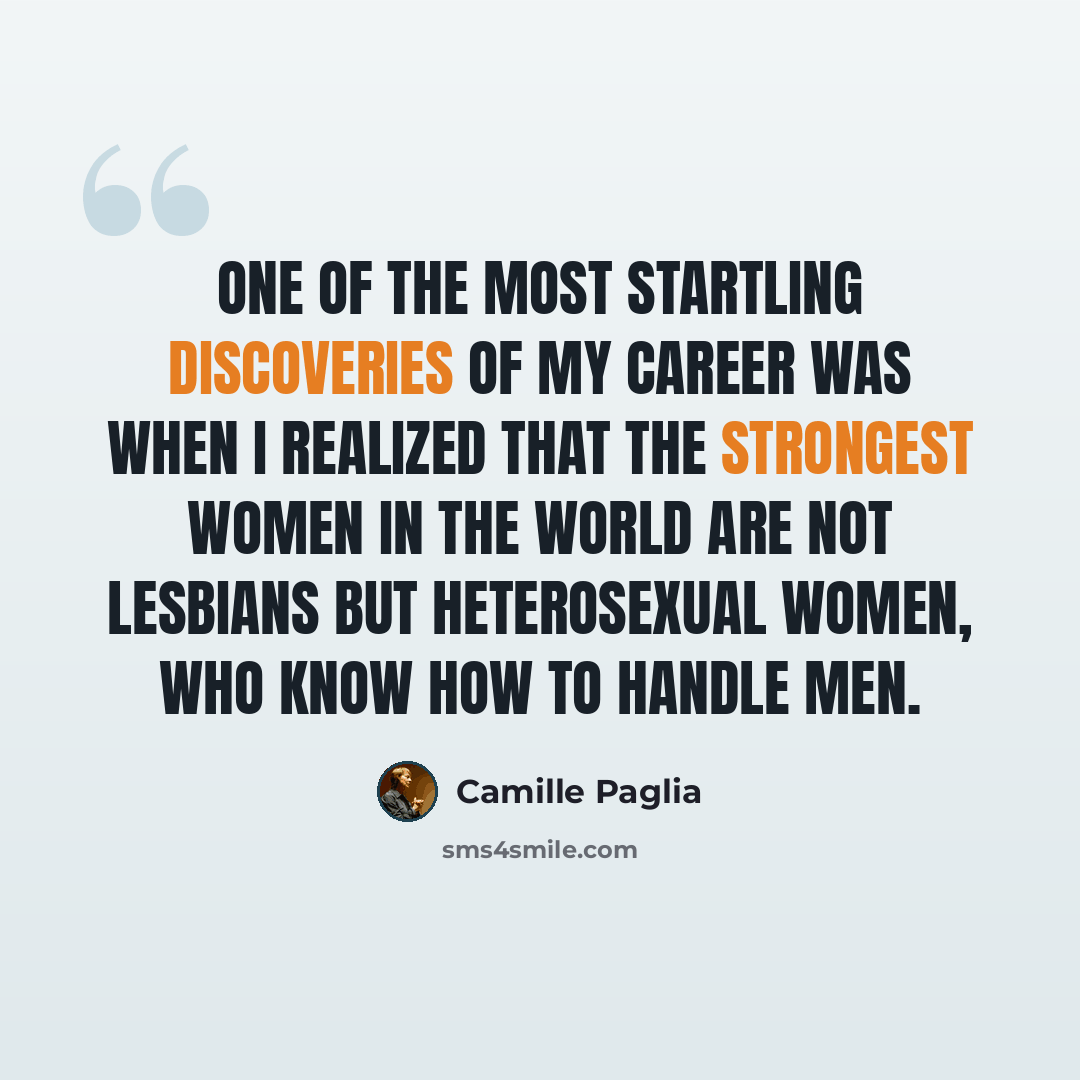 “One of the most startling discoveries of my career was when I realized that the strongest women in the world are not lesbians but heterosexual women, who know how to handle men.” quote by Camille Paglia