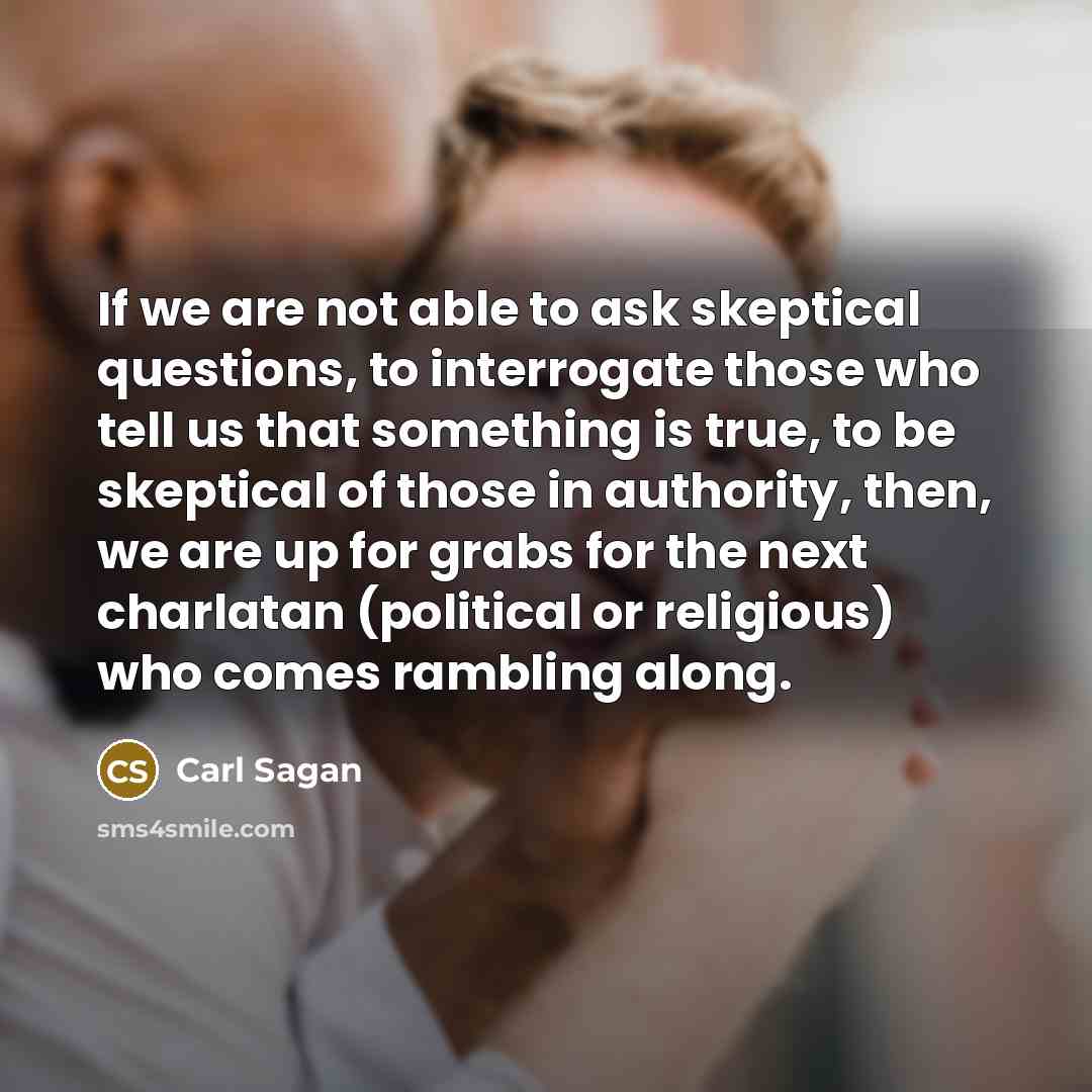 “If we are not able to ask skeptical questions, to interrogate those who tell us that something is true, to be skeptical of those in authority, then, we are up for grabs for the next charlatan (political or religious) who comes rambling along.” quote by Carl Sagan