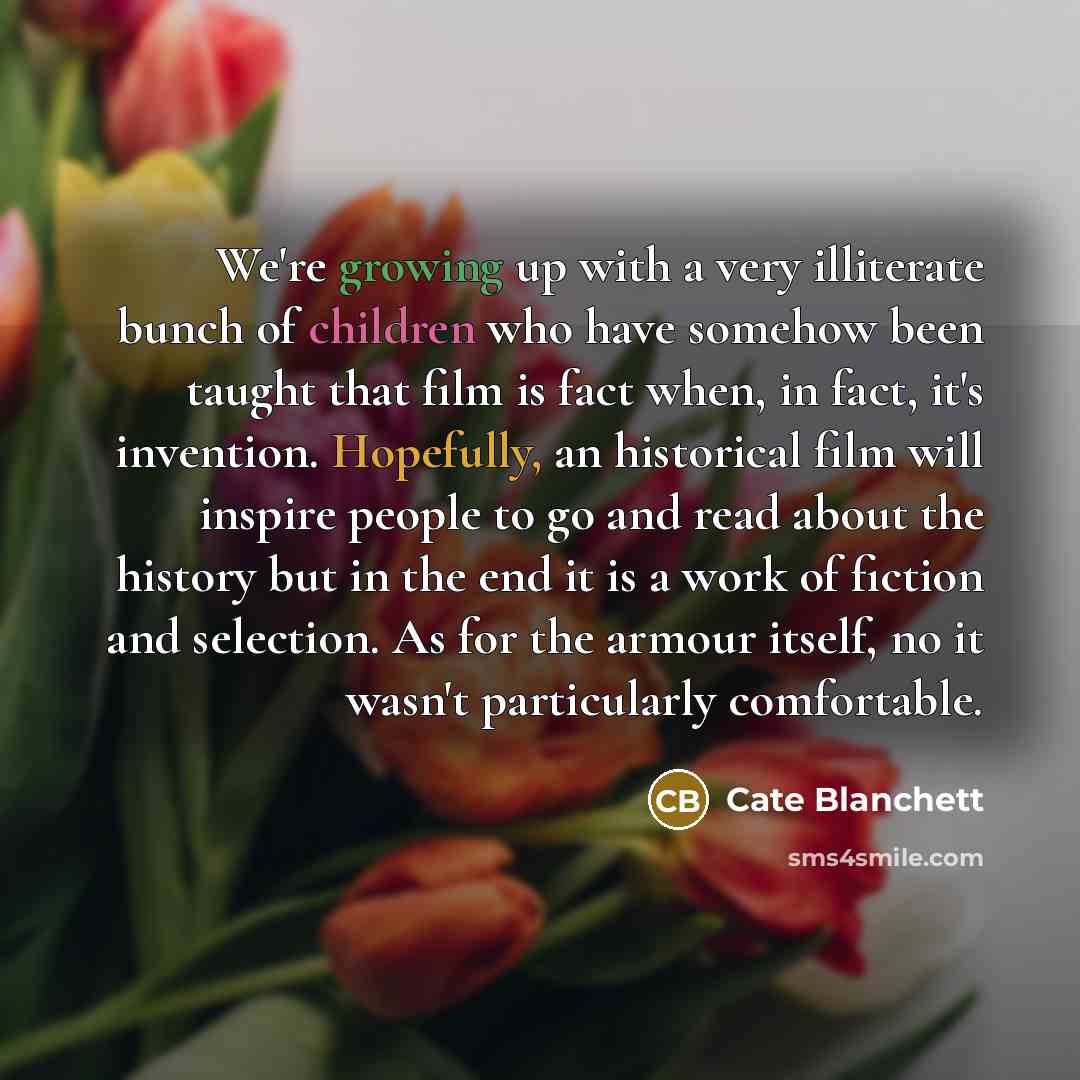 “We're growing up with a very illiterate bunch of children who have somehow been taught that film is fact when, in fact, it's invention. Hopefully, an historical film will inspire people to go and read about the history but in the end it is a work of fiction and selection. As for the armour itself…” quote by Cate Blanchett