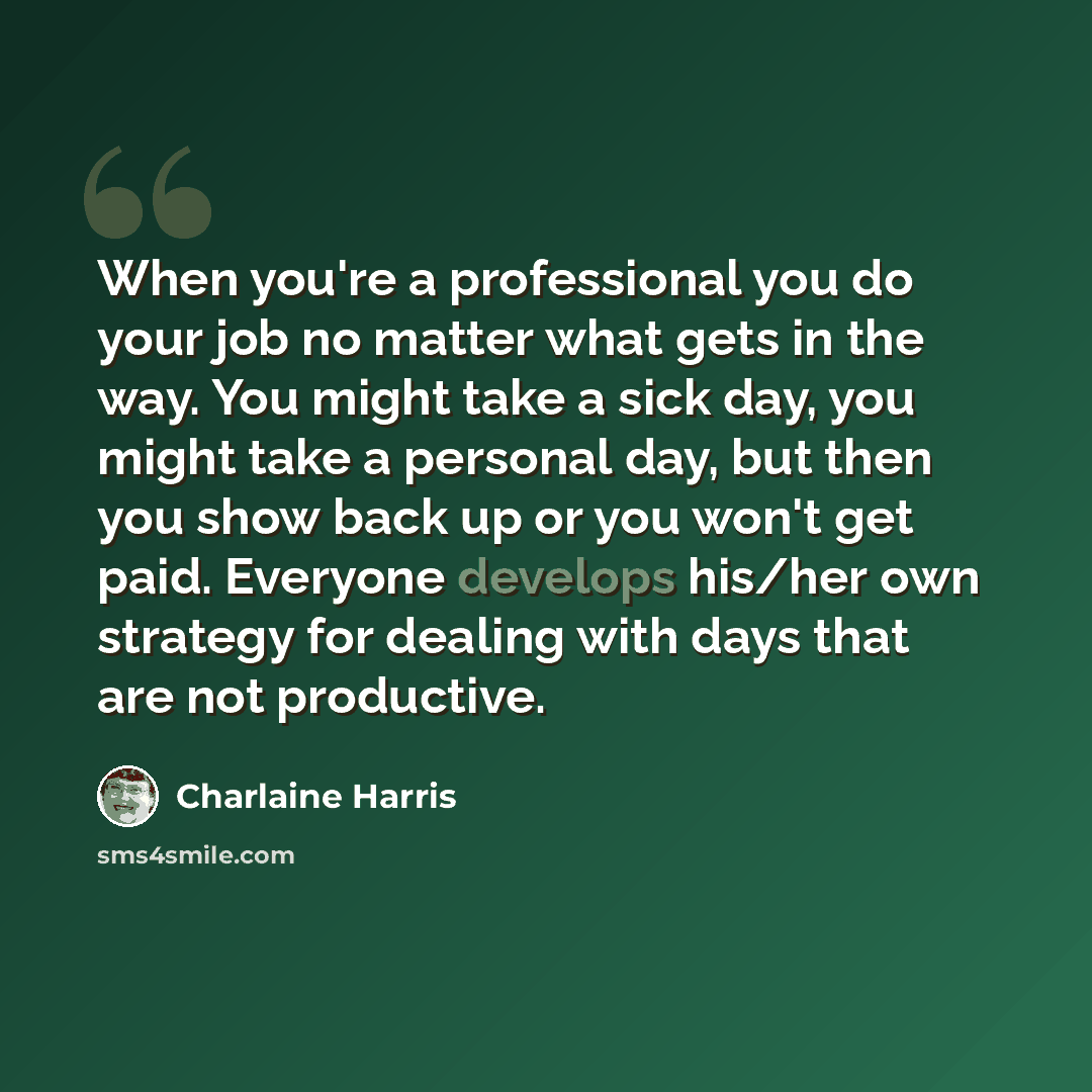 “When you're a professional you do your job no matter what gets in the way. You might take a sick day, you might take a personal day, but then you show back up or you won't get paid. Everyone develops his/her own strategy for dealing with days that are not productive.” quote by Charlaine Harris