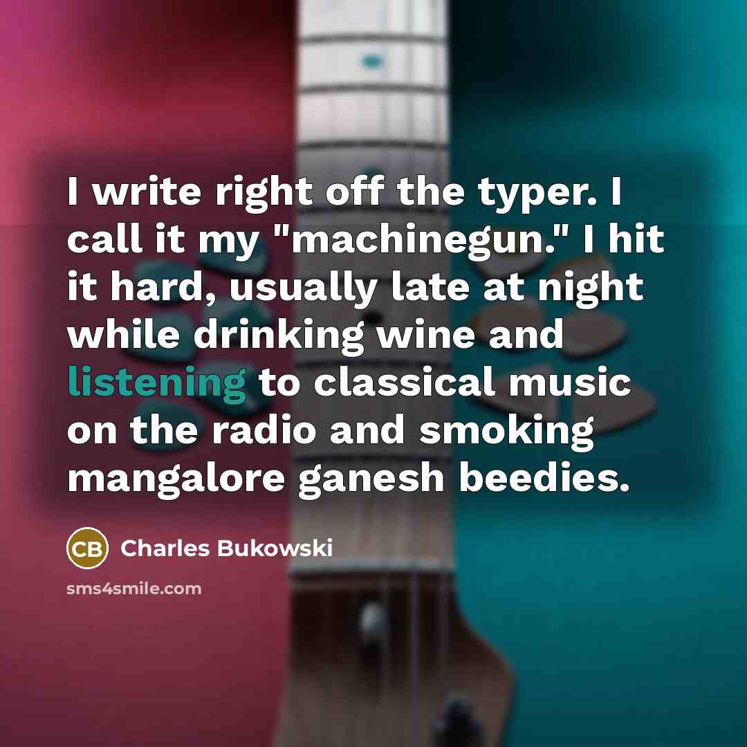 “I write right off the typer. I call it my "machinegun." I hit it hard, usually late at night while drinking wine and listening to classical music on the radio and smoking mangalore ganesh beedies.” quote by Charles Bukowski