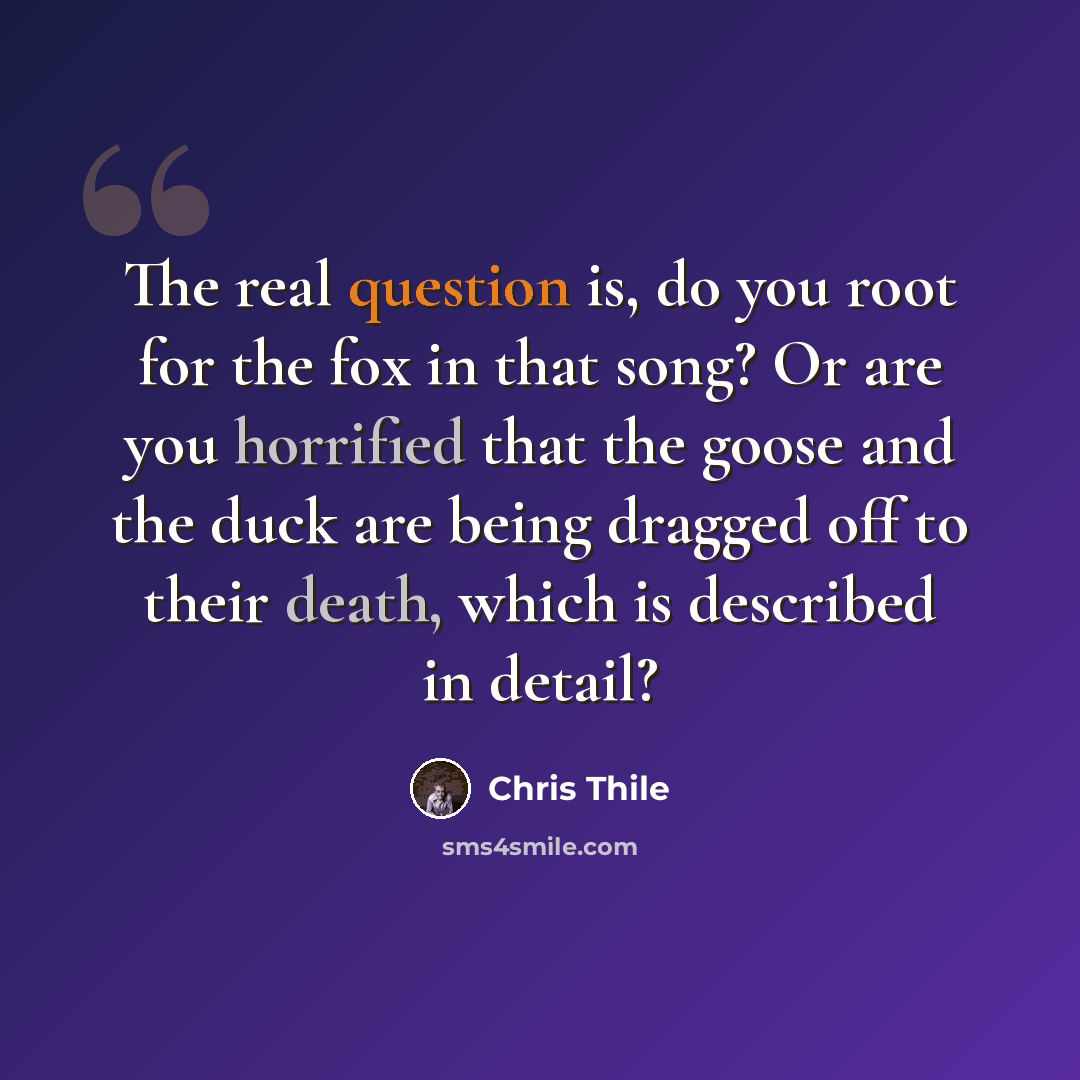 “The real question is, do you root for the fox in that song? Or are you horrified that the goose and the duck are being dragged off to their death, which is described in detail?” quote by Chris Thile