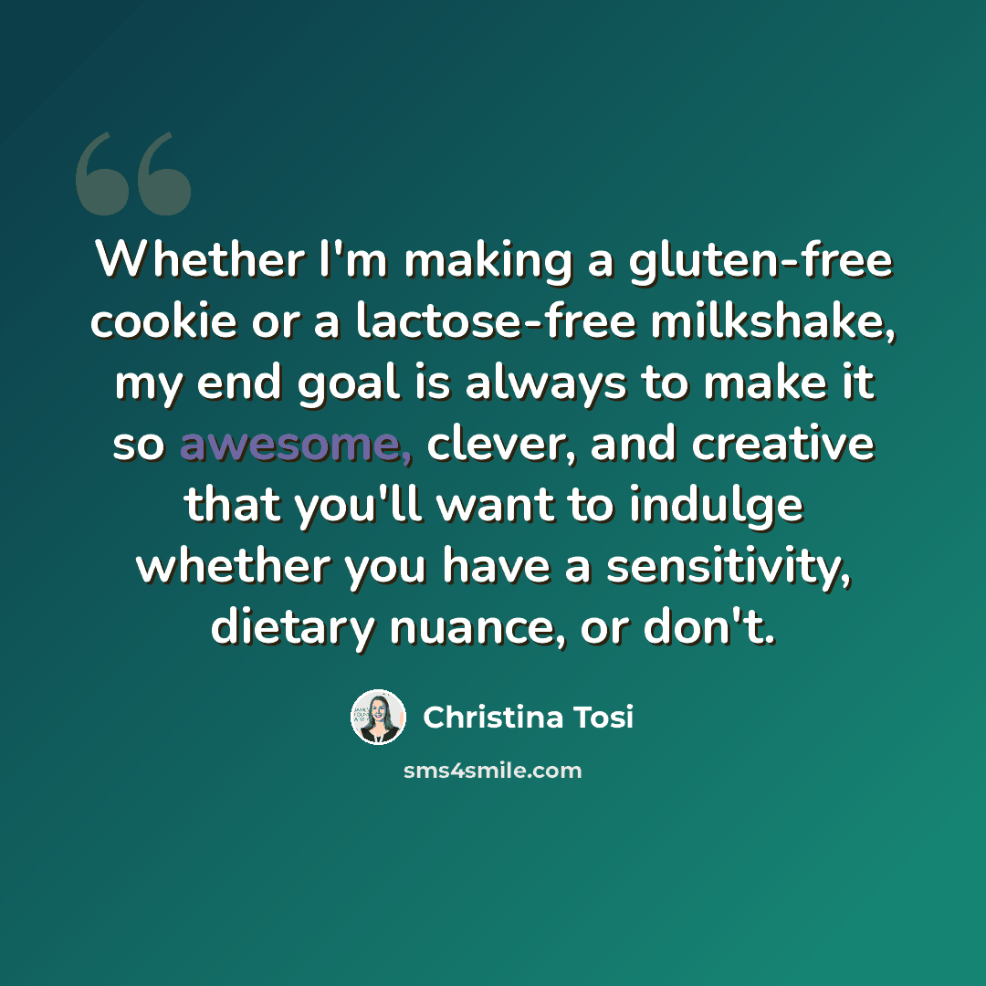 “Whether I'm making a gluten-free cookie or a lactose-free milkshake, my end goal is always to make it so awesome, clever, and creative that you'll want to indulge whether you have a sensitivity, dietary nuance, or don't.” quote by Christina Tosi