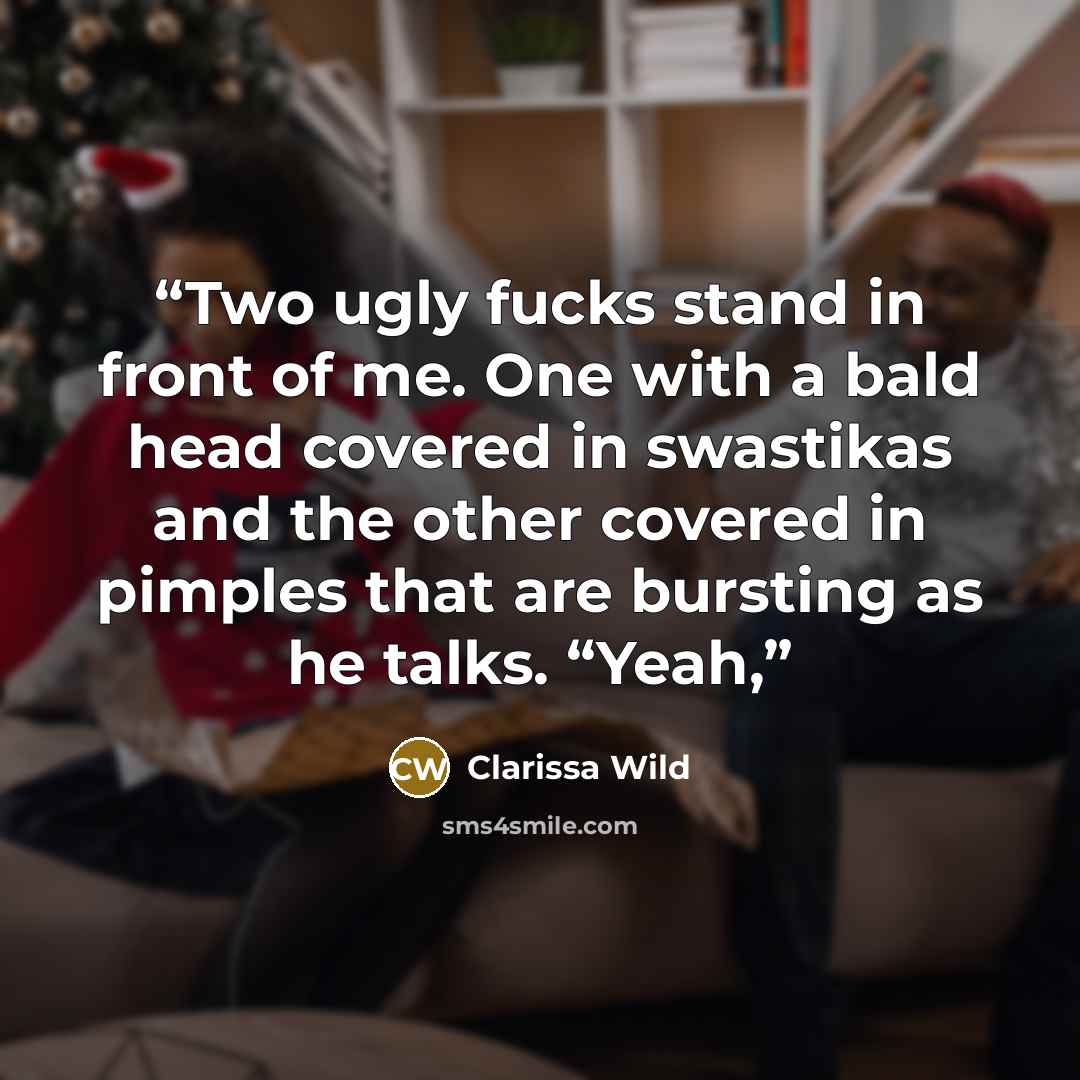 “Two ugly fucks stand in front of me. One with a bald head covered in swastikas and the other covered in pimples that are bursting as he talks. “Yeah,” quote by Clarissa Wild