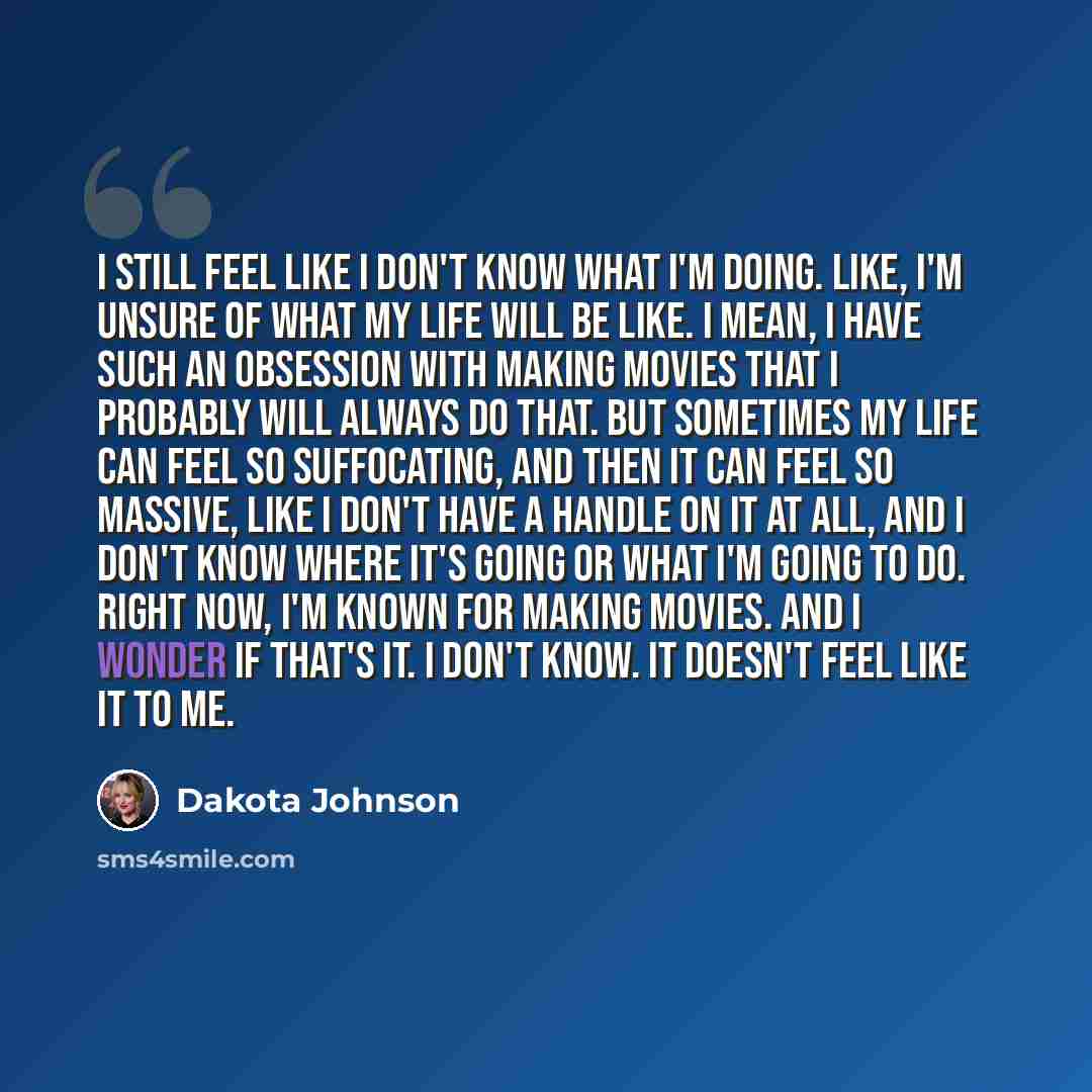 “I still feel like I don't know what I'm doing. Like, I'm unsure of what my life will be like. I mean, I have such an obsession with making movies that I probably will always do that. But sometimes my life can feel so suffocating, and then it can feel so massive, like I don't have a handle on it at…” quote by Dakota Johnson