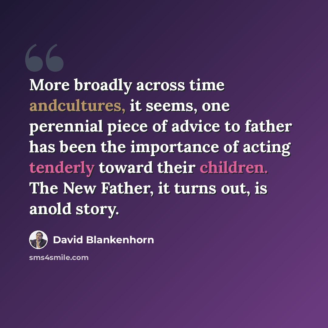 “More broadly across time andcultures, it seems, one perennial piece of advice to father has been the importance of acting tenderly toward their children. The New Father, it turns out, is anold story.” quote by David Blankenhorn