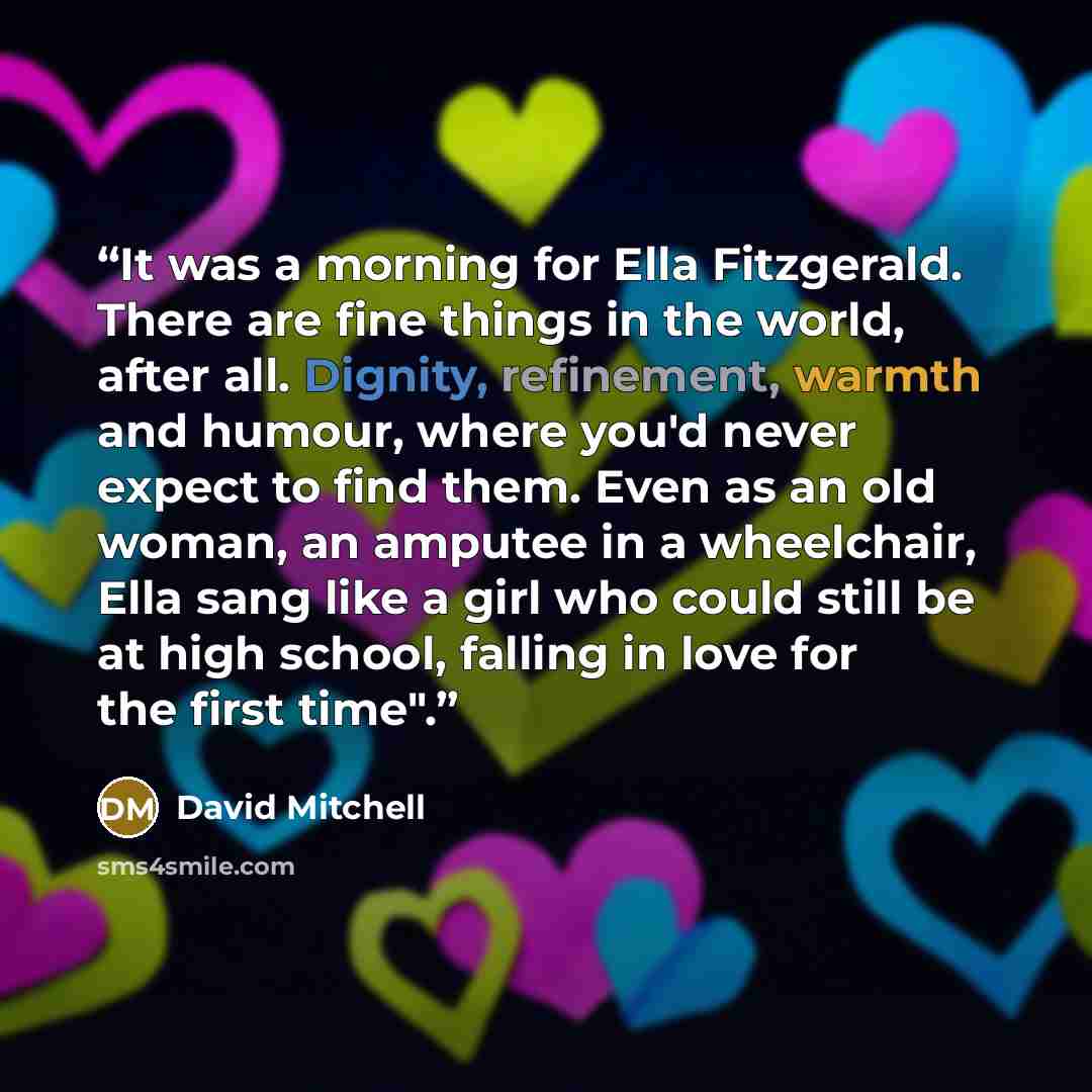 “It was a morning for Ella Fitzgerald. There are fine things in the world, after all. Dignity, refinement, warmth and humour, where you'd never expect to find them. Even as an old woman, an amputee in a wheelchair, Ella sang like a girl who could still be at high school, falling in love for the…” quote by David Mitchell