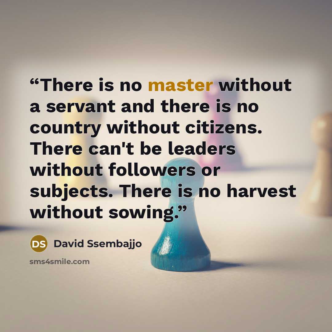 “There is no master without a servant and there is no country without citizens. There can't be leaders without followers or subjects. There is no harvest without sowing.” quote by David Ssembajjo