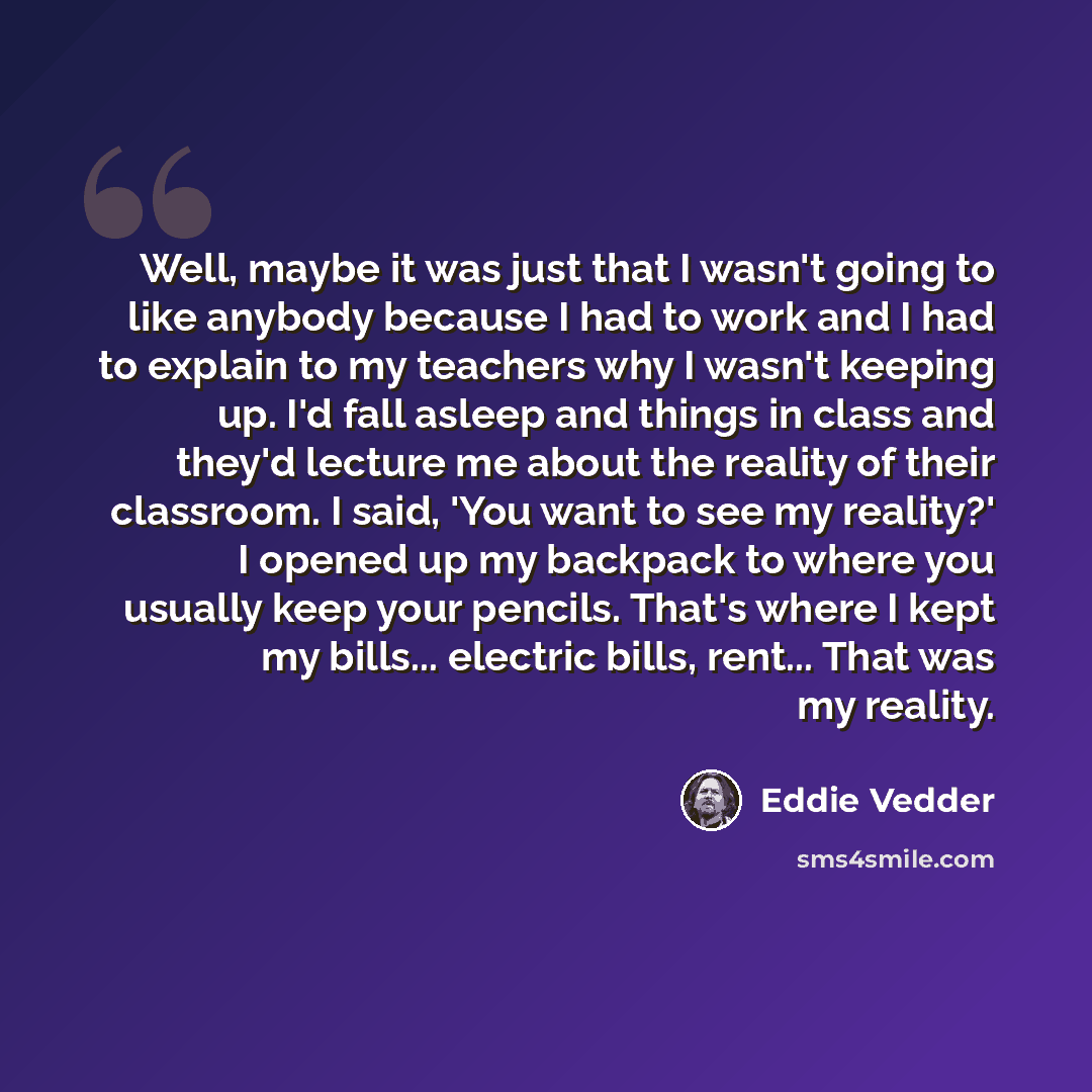 “Well, maybe it was just that I wasn't going to like anybody because I had to work and I had to explain to my teachers why I wasn't keeping up. I'd fall asleep and things in class and they'd lecture me about the reality of their classroom. I said, 'You want to see my reality?' I opened up my…” quote by Eddie Vedder