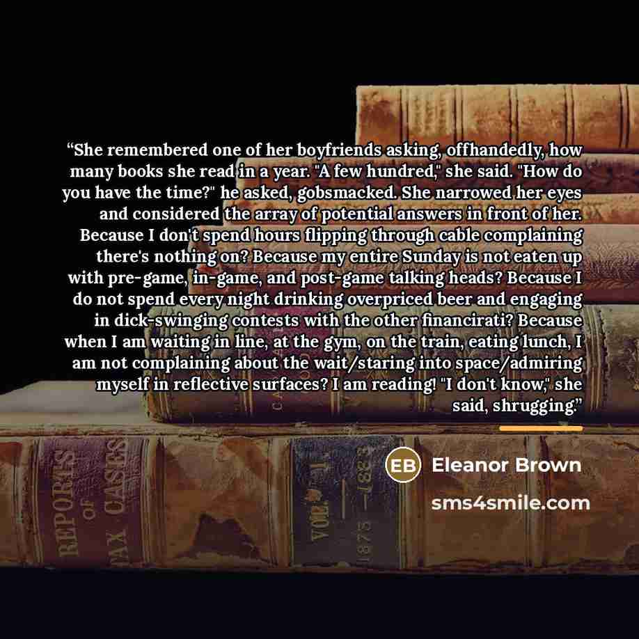 “She remembered one of her boyfriends asking, offhandedly, how many books she read in a year. "A few hundred," she said. "How do you have the time?" he asked, gobsmacked. She narrowed her eyes and considered the array of potential answers in front of her. Because I don't spend hours flipping…” quote by Eleanor Brown